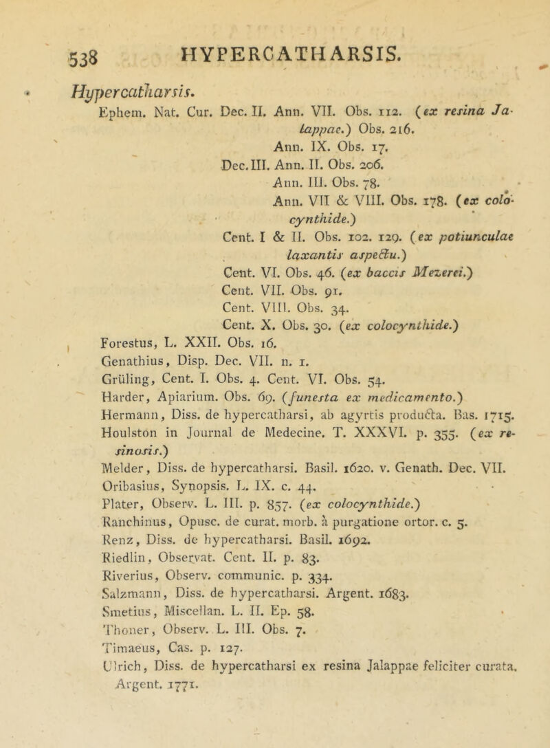 Hypercatharsis. Ephem. Nat. Cur. Dec. II. Ann. VII. Obs. 112. (ex resina Ja Lappae.) Obs. 216. Ann. IX. Obs. 17. Dec. III. Ann. II. Obs. 206. Ann. Ili. Obs. 78. Ann. VII & VIII. Obs. 178. (ex colo- cynthide.) Cent. I & II. Obs. 102. 129. (ex potiunculae laxantis aspeffu.) Cent. VI. Obs. 46. (ex baccis Mezerei.) Cent. VII. Obs. 91. Cent. VI11. Obs. 34. Cent. X. Obs. 30. (ex colocynthide.) Forestus, L. XXII. Obs. 16. Genathius, Disp. Dec. VII. n. 1. Gruling, Cent. I. Obs. 4. Cent. VI. Obs. 54. Harder, Apiarium. Obs. 69. (funesta ex medicamento.) Hermann, Diss. de hypercatharsi, ab agyrtis produdla. Bas. 1715. Houlston in Journal de Medecine. T. XXXVI. p. 355. (ex re- sinosis.) Melder, Diss. de hypercatharsi. Basii. 1620. v. Genath. Dec. VII. Oribasius, Synopsis. L. IX. c. 44. Plater, Observ. L. III. p. 857. (ex colocynthide.) Ranchinus, Opusc. de curat, morb. a purgatione ortor. c. 5. Renz, Diss. de hypercatharsi. Basii. 1692. Riedlin, Observat. Cent. II. p. 83. Riverius, Observ. communic. p. 334. Salzmann, Diss. de hypercatharsi. Argent. 1683. Smetius, Miscellan. L. II. Ep. 58. Thoner, Observ. L. III. Obs. 7. Timaeus, Cas. p. 127. Clrich, Diss. de hypercatharsi ex resina Jalappae feliciter curata. Argent. 1771.