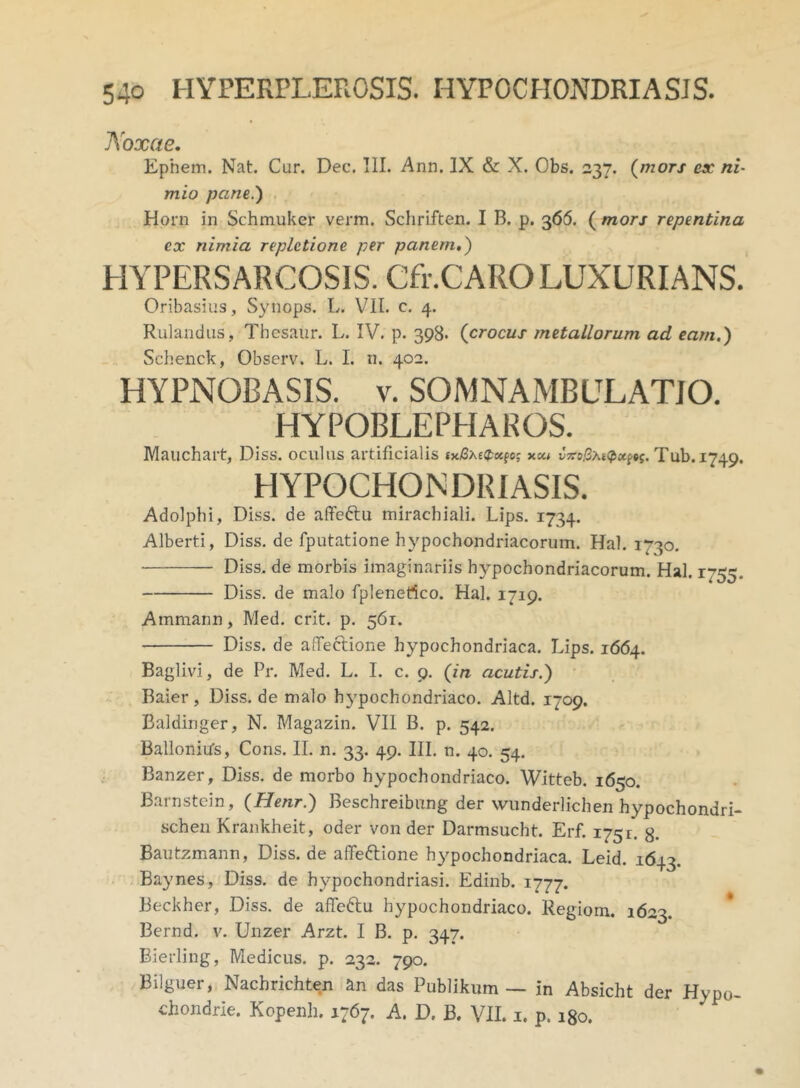 Noxae. Ephem. Nat. Cur. Dee. III. Ann. IX & X. Obs. 237. (mors ex ni- mio pane.) Horn in Schmuker verm. Schriften. I B. p. 366. ( mors repentina ex nimia repletione per panem.) HYPERSARCOSIS. Cfr.CARO LUXURIANS. Oribasius, Synops. L. VII. c. 4. Rulandus, Thesaur. L. IV. p. 398. (crocus metallorum ad eam.) Scbenck, Observ. L. I. n. 402. HYPNOBASIS. v. SOMNAMBLILATJO. HYPOBLEPHAROS. Mauchart, Diss. oculus artificialis txi3xe$«pcj xco vxofatQxw. Tub.1749. HYPOCHONDRIASIS. Adolphi, Diss. de affeftu miracbiali. Lips. 1734. Alberti, Diss. de fputatione hypochondriacorum. Hal. 1730. Diss. de morbis imaginariis hypochondriacorum. Hal. 1755. Diss. de malo fplenefico. Hal. 1719. Ammann, Med. erit. p. 561. Diss. de affeclione hypochondriaca. Lips. 1664. Baglivi, de Pr. Med. L. I. c. 9. (in acutis.) Baier, Diss. de malo hypochondriaco. Altd. 1709. Baldinger, N. Magazin. VII B. p. 542. Ballonitfs, Cons. II. n. 33. 49. III. n. 40. 54. Banzer, Diss. de morbo hypochondriaco. Witteb. 1650. Barnstcin, (Henr.) Beschreibung der wunderlichen hypochondri- schen Krankheit, oder von der Darmsucht. Erf. 175!. 8- Bautzmann, Diss. de afifefrione hypochondriaca. Leid. 1643. Baynes, Diss. de hypochondriasi. Edinb. 1777. Beckher, Diss. de affeftu hypochondriaco. Regiom. 1623. Bernd. v. Unzer Arzt. I B. p. 347. Bierling, Medicus, p. 232. 790. Bilguer, Nachrichten an das Publikum — in Absicht der Hypo- chondrio. Kopenh. 1767. A. D. B. VII. 1. p. 180.