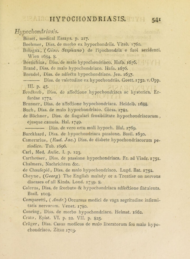 Hypochondria sis. Bisset, medical Essays. p. 217. Boehmer, Diss. de morbo ex hypochondriis. Viteb. 1760. Bologna, (Giov. Stephano') de 1’ipochondria e fuoi accidenti. Wien 1684. 8- Borrichius, Diss. de malo hypochondriaco. Hafn. 1676. Brand, Diss. de malo hypochondriaco. Hafn. 1676. Brendel, Diss. de adfeftu hypochondriaco. Jen. 1637. Diss. de valetudine ex hypochondriis. Goett. 1752. v.Opp. III. p. 45. Brodkorb, Diss. de affectione hypochondriaca ac hysterica. Er- fordae 1772. Brnnner, Diss. de affettione hypochondriaca. Heidelb. 1688. Buch, Diss. de malo hypochondriaco. Giess. 1782. de Biichner, Diss. de fingulari fensibilitate hypochondriacorum, ejusque caussis. Hal. 1749. Diss. de vero ortu mali hypoch. Hal. 1769. Burckhard, Diss. de hypochondriaca passione. Basii. 1630. Camerarius, (liud. Jac.) Diss.de diabete hypochondriacorum pe- riodico. Tub. 1696. Cari, Med. Aulic. I. p. 123. Cartheuser, Diss. de passione hypochondriaca. Fr. ad Viadr. 1751. Chalmers, Nachrichten &c. de Chaufepie, Diss. de malo hypochondriaco. Lugd. Bat. 1752. Cheyne, (Georg) The English malady or a Treatise on nervous diseases of all Kinds. Lond. 1739. 8- Colerus, Diss. de fcorbuto & hypochondriaca adfeftione ilatulenta. Basii. 1608. Comparetti, ( Andr.) Occursus medici de vaga aegritudine infirmi- tatis nervorum. Venet. 1780. Conring, Diss. de morbo hypochondriaco. Helmst. 1662. Crato, Epist. VI. p. 22. VII. p. 825. Criiger, Diss. Casus medicus de malo literatorum feu malo hypo- chondriaco. Zitau 1703.