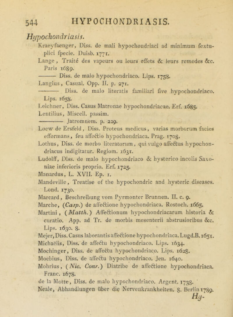 Hypochondria sis. Kraeyfaenger, Diss. de mali hypochondriaci ad minimum fextu- plici fpecie. Duisb. 1771. Lange , Traite des vapeurs ou leurs elfets & ieurs remedes &c. Paris 1689. Diss. de malo hypochondriaco. Lips. 1758* Langius, Casual. Opp. II. p. 271. Diss. de malo literatis familiari five hypochondriaco. Lips. 1658- Leiehner, Diss. Casus Matronae hypochondriacae. Erf. 1685. Lentilius, Miscell. passim. Jatromnem. p. 229. Locw de Ersfeld, Diss. Proteus medicus, varias morborum facies efformans, feu affeftio hypochondriaca. Prag. 1708. Lothus, Diss. de morbo literatorum, qui valgo aife&us hypochon- driacus indigitatur. Regiom. 1631. Ludolff, Diss. de malo hypochondriaco & hysterico incolis Saxo- niae inferioris proprio. Erf. 1725. Manardus, L. XVII. Ep. 1. Mandeville, Treatise of the hypochondric and hysteric diseases. Lond. 1730. Marcard , Beschreibung vom Pyrmonter Brunnen. II. c. 9. Marche, (Casp.) de affeftione hypochondriaca. Rostoch. 1665. Martini, ( Matth. ) Afife&ionum hypochondriacarum historia &: curatio. App. ad Tr. de morbis mesenterii abstrusioribus &c. Lips. 1630. 8* Mejer, Diss. Casus laborantis affeftione hypochondriaca. Lugd.B. 1651. Michaelis, Diss. de affeftu hypochondriaco. Lips. 1634. Mochinger, Diss. de alTettu hypochondriaco. Lips. 1628. Moebius, Diss. de afife&u hypochondriaco. Jen. 1640. Mohrius, (Nic. Conr.) Diatribe de affettione hypochondriaca. Franc. 1678. de la Motte, Diss. de malo hypochondriaco. Argent. 1738* Neale, Abhandlungen uber diq Nervenkrankheiten. 8- Berlini789.