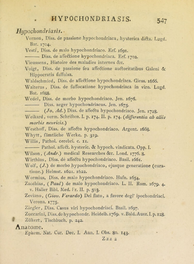 Hypochondriasis. - Vernon, Diss. de passione hypochondriaca, hysterica difta. Lugd. Bat. 1704. Vesti, Diss. de malo hypochondriaco. Erf. 1691;. Diss. de affe&ione hypochondriaca. Erf. 1702. Vieussens, Histoire des maladies internes &c. Voigt, Diss. de passione feu affedtione au&oritatibus Galeni & Hippocratis fuffulsa. Waldschmied, Diss. de affeftione hypochondriaca. Giess. 1666. Walterus , Diss. de fuffocatione hypochondriaca in viro. Lugd. Bat. 1688- Wedel, Diss. de morbo hypochondriaco. Jen. 1676. Diss. aeger hypochondriacus. Jen. 1675. (Jo, Ad.) Diss. de affe&u hypochondriaco. Jen. 1728. Weikard, verm. Schriften. I. p. 174. II. p. 174. (differentia ab aliis morbis nevricis.) Westhoff, Diss. de afTeftu hypochondriaco. Argent. i66g. Whytt, famtliche Werke. p. 319. ' “Willis, Pathol. cerebri, c. 11. Pathol. affeft. hysteric. & hypoch. vindicata. Opp. I. Wilson, (Andr.) medical Researches &c. Lond. 1776.8. Wirthius, Diss. de affeftu hypochondriaco. Basii. i66r. Wolf, (J.) de morbo hypochondriaco, ejusque generatione (cura- tione.) Helmst. 1621. 1622. Wormius, Diss. de malo hypochondriaco. Hafn. 1654. Zacchias, {Paul) de malo hypochondriaco. L. II. Rom. 1679. 4. v. Haller Bibi. Med. Pr. II. p. 503. Zeviano, (Giov. Verardo) Del liato, a favore degi’ ipochondriaci. Verona. 1775. Ziegler, Diss. Casus viri hypochondriaci. Basii. 1697. Zuccarini, Diss.dehypochondr. Heidelb. 1769. v. Bald. Ausz. I. p. 128- Ziikert, Tischbuch. p. 242. Anatome. Ephem. Nat. Cur. Dee, I. Ann. I. Obs. 80. 143. Zzz 2