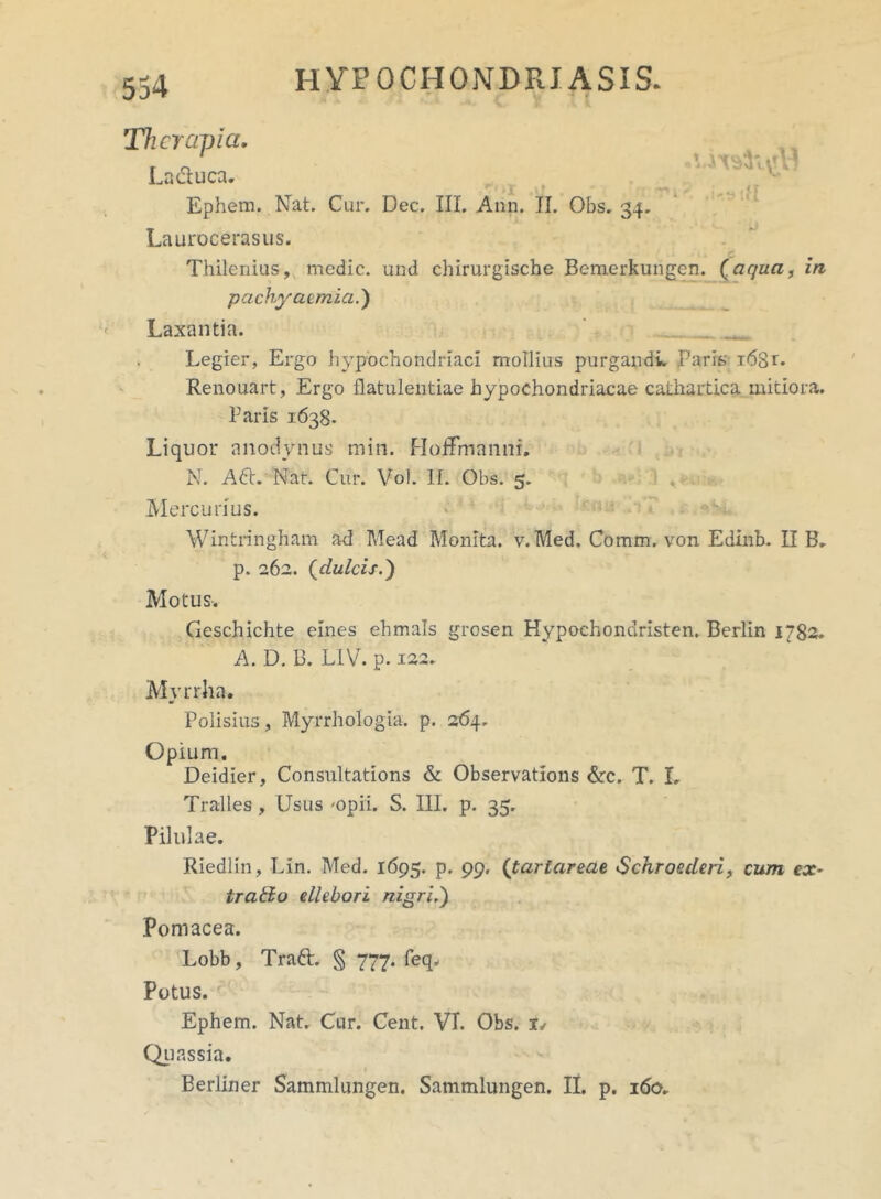 554 l v i - 4^ r 1-1 ••1 »\f V * Therapia. La&uca. Ephem. Nat. Cur. Dee. III. Ann. II. Obs. 34. Laurocerasus. Thilenius, medie, und chirurgische Bemerkungen. (.aqua, in pachyaemia.') t?I U Laxantia. Legier, Ergo hypochondriaci mollius purgandi. Paris i68r. Renouart, Ergo flatulentiae hypochondriacae cathartica mitiora. Paris 1638. Liquor anodynus min. HofFmanni. N. A£t. Nat. Cur. Vol. II. Obs. 5. Mercurius. Wintringham ad Mead Monita, v. Med. Comm. von Edinb. II B. p. 262. (dulcis.) Motus. Geschichte emes ehmals grosen Hypochondristen. Berlin 1782. A. D. B. L1V. p. 122. Myrrha. Polisius, Myrrhologia. p. 264. Opium. Deidier, Consultations & Observations &c. T. I, Tralles , Usus -opii. S. III. p. 35. Pilulae. Riedlin, LIn. Med. 1695. p. 99, (tartareae <Schroedeti, cum ex- trafto ellebori nigriS) Pomacea. Lobb, Traft. § 777. feq. Potus. Ephem. Nat. Cur. Cent. VT. Obs. i/ Quassia.