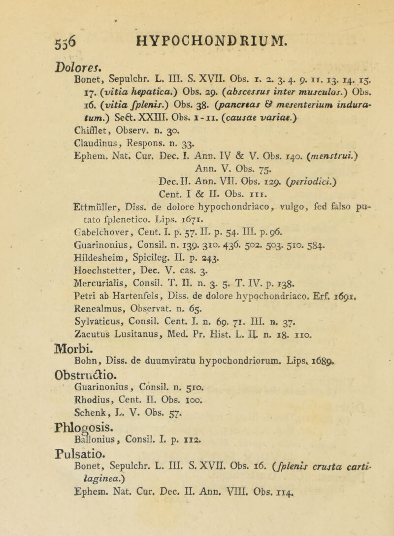 Dolores. Bonet, Sepulchr. L. III. S. XVII. Obs. i. 2. 3. 4. 9. it. 13. 14. 15. 17. (vitia hepatica.) Obs. 29. (abscessus inter musculos.) Obs. 16. (vitia /plenis.) Obs. 38. (pancreas & mesenterium indura- tum.) Seft. XXIII. Obs. x-ii. (causae variae.) ChiiBet, Observ. n. 30. Claudinus, Respons. n. 33. Ephem. Nat. Cur. Dec. I. Ann. IV & V. Obs. 140. (menstrui.) Ann. V. Obs. 75. Dec. II. Ann. VII. Obs. 129. (periodici.) Cent. I & II. Obs. m. Ettmtiller, DIss. de dolore hypochondriaco, vulgo, fed falso pu- tato fplenetico. Lips. 1671. Gabelchover, Cent. I. p. 57. II. p. 54. III. p. 96. Guarinonius, Consil. n. 139. 310. 436. 502. 503. 510. 584. Hildesheim, Spicileg. II. p. 243. Hoechstetter, Dec. V. cas. 3. Mercurialis, Consil. T. II. n. 3. 5. T. IV. p. 138. Petri ab Hartenfels, Diss. de dolore hypochondriaco. Erf. 1691. Renealmus, Observat, n. 65. Sylvaticus, Consil. Cent. I. n. 69. 71. III. n. 37. Zacutus Lusitanus, Med. Pr. Hist. L. H. n. 18. no. Morbi. Bohn, Diss. de duumviratu hypochondriorum. Lips. 1689, Obstru&io. Guarinonius, Consil. n. 510. Rhodius, Cent. II. Obs. 100. Schenk, L. V. Obs. 57. Phlogosis. Ballonius, Consil. I. p. 112. Pulsatio. Bonet, Sepulchr. L. III. S. XVII. Obs. 16. (/plenis crusta carti- laginea.)