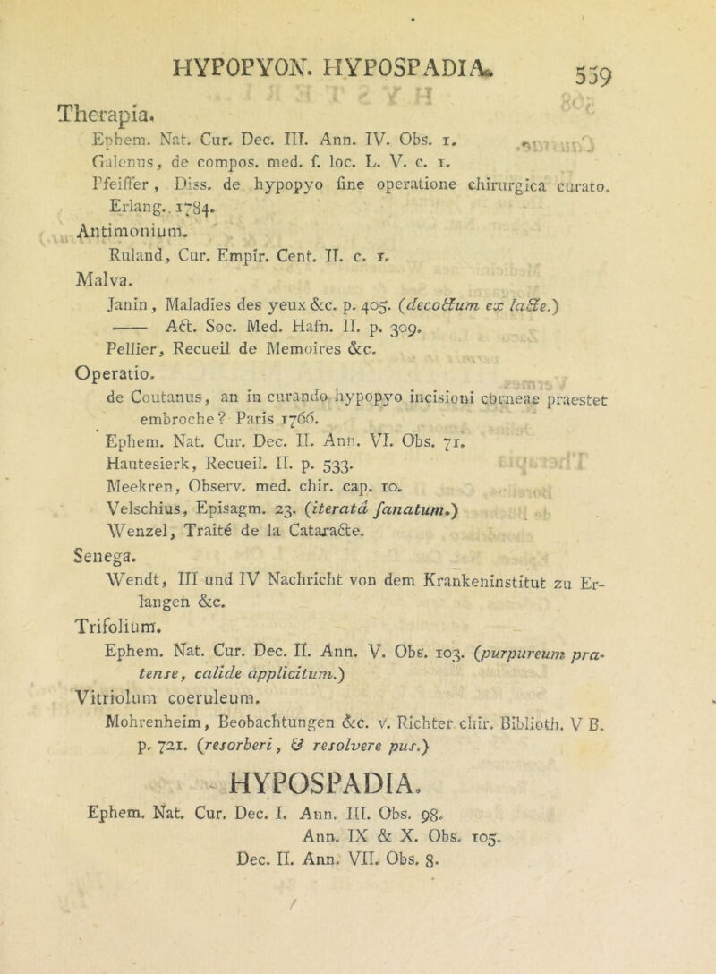 539 ,«U I-IYPOPYON. HYPOSPADIA I H V < V H ■> Therapia. Ephem. Nat. Car. Dec. ITT. Ann. IV. Obs. i. Galenus, de compos, med. f. loc. L. V. c. i. Pfeifter, Diss. de hypopyo fine operatione chirurgica curato. Erlang.. 1784, Antimonium. Ruland, Car. Empir. Cent. II. c. r. Malva. Janin, Maladies des yeux &c. p. 405. (decoffum cx latfe.) Adt. Soc. Med. Hafn. IT. p. 309. Pellier, RecueiI de Memoires &c. '-•f * ' - •• PtkV. .V Operatio. de Coutanas, an in curando hypopyo incisioni corneae praestet emoroche ? Paris 1766. Ephem. Nat. Cur. Dec. II. Ann. VI. Obs. ~r. Hautesierk, RecueiI. II. p. 533. Meekren, Observ. med. chir. cap. 10. Velschius, Episagm. 23. (iteratci f anatum,) Wenzel, Traite de la Catajra&e. Senega. Wendt, III and IV Nachricht von dem Krankeninstitut zu Er- langen &c. Trifolium. Ephem. Nat. Cur. Dec. II. Ann. V. Obs. 103. (purpureum pra- tense, calide applicitum.) Vitriolum coeruleum. Mohrenheim, Beobachtungen &c. V. Richter chir. Biblioth. V B. p. 721. (resorberi, resolvere pus.) HYPOSPADIA. Ephem. Nat. Cur. Dec. I. Ann. III. Obs. 98. Ann. IX & X. Obs. 105. Dec. II. Ann. VII. Obs. §• /