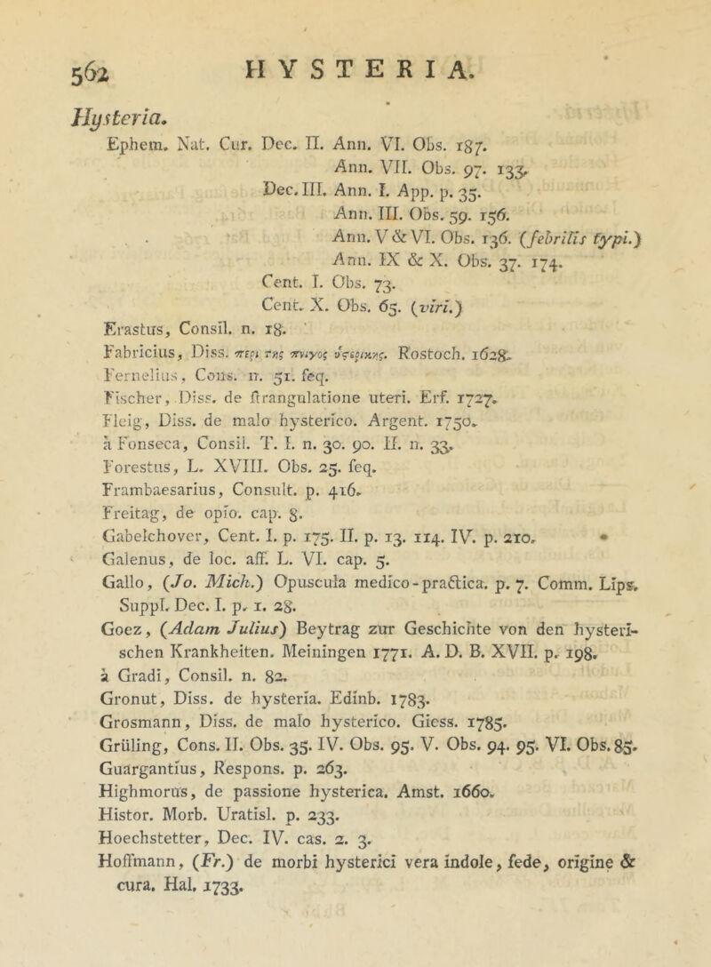 Hysterici. Ephem. Nat. Cur. Dec. II. Ann. VI. Obs. 187. Ann. VII. Obs. 97. 133, Dec. III, Ann. I. App. p. 35. Ann. III. Obs. 59. 156. Ann. V & VI. Obs. 136. (febrilis typi.y Ann. IX & X. Obs. 37. 174. Cent. I. Obs. 73. Cent. X. Obs. 65. (vlri.y Erastus, Consll. n. xg. Fabricius, Diss. -mei r»; miyoq aVej«e*r. Rostoch. 1628■» Fernelius, Cous. n. 51. feq. EIscher, .Diss, de flrangulatione uteri. Erf. 1727. Fleig, Diss. de malo hysterico. Argent. 1750» a Fonseca, Consi!. T. I. n. 30. 90. II. n. 33. Forestus, L. XVIII. Obs. 25. feq. Frambaesarius, Consuit, p. 416. Freitag, de opio. cap. g. Gabelchover, Cent. L p. 175. II. p. 13. 114. IV. p. 210, • Galenus , de loc. aff. L. VI. cap. 5. Gallo, (Jo. Mich.y Opuscula medico-pradtica. p. 7. Comm. LIps, Suppi. Dec. I. p. 1. 2g. Goez, (Adam Julius) Beytrag zur Geschichte von den hysteii- schen Krankheiten. Meiningen 1771. A. D. B. XVII. p. 198. a Gradi, Consil. n. 82. Gronut, Diss. de hysteria. Edinb. 1783* Grosmann, Diss. de malo hysterico. Giess. 1785* Griiling, Cons. II. Obs. 35. IV. Obs. 95, V. Obs. 94. 95. VI. Obs. 85. Guargantius, Respons. p. 263. Highmorus, de passione hysterica. Amst. 1660. Histor. Morb. Uratisl. p. 233. Hoechstetter, Dec. IV. eas. 2. 3. Hoffmann, (Fr.) de morbi hysterici vera indole, fede, origine & cura, Hal. 1733.