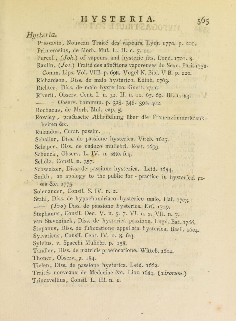 5^5 • i *. w'X/1 A Ci iT Hy ster ia. Pressavin, Nouveau Traite des 'vapeurs, Lyon 1770. p. aor.. Primerosius, de Morh. Mul. L. II. c. 5. ir. Purcell, (Joh.) of vapours and hysteric fits. Lond. 1701. 8- Raulin, (Jos.) Traite des affe&ions vaporeuses du Sexe. Paris 1758. Comm. Lips. Vol. VIII. p. 698. Vogel N. Bibi. V B. p. 120. Richardson, Diss. de malo hysterico. Edinb. 1763. Richter, Diss. de malo hysterico. Goett. 1741. Riverii, Observ. Cent.1. n. 32. II. n. 11. 65. 69. III. n. 83. Observ. commun. p. 328. 348. 392. 402. Rochaeus, de IVIorb. Mul. cap. 5. Rowley , praftische Abhandlung iiber die Frauenzimmerkrank- heiten &c. Rulandus, Curat, passim. Schaller, Diss. de passione hysterica.. Viteb. 1625. Schaper, Diss. de caduco muliebri. Rost. 1699. Schenck, Observ. L. I.V. n. 280. feq. Scholz, Consil. n. 357. Schweizer, Diss. de passione hysterica. Leid. 1634. Smith, an apology to the public for - prattice in hysterica! pa- ses &c. 1775. Solenander, Consil. S. IV. n. 2.. Stahl, Diss. de hypochondriaco-hysterico malo. Ha!.. 1703. (Ivo) Diss. de passione hysterica.. Erf. 1729. Stephanus, Consil. Dec. V. n. 5. 7. VI. n. 2. VII. n. 7.. van Steveninck, Diss. de hysterica passione. Lugd. Bat. rj66. Stupanus, Diss. de fuffocatione appellata hysterica. Basii,. 1604. Sylvaticus, Consil. Cent. IV. n. 8- Sylvius. v. Spacchi Muliebr. p. 158. Tandler, Diss. de matricis praefocatione.. Witteb. 1614. Thoner, Observ.. p. 184- Tielen, Diss. de passione hysterica. Leid. 1662. Traites nouveaux de Medecine &c. Lion 1684. (virorum,.)