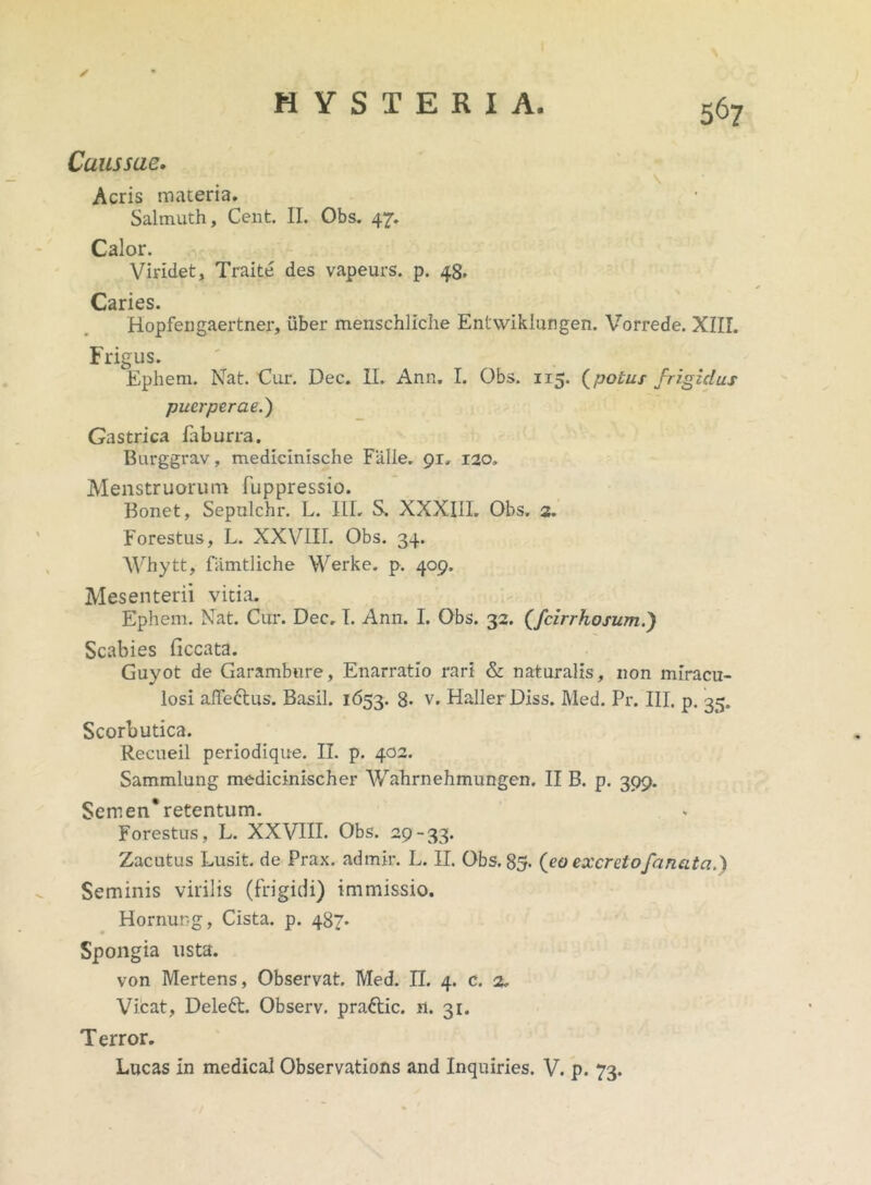 ✓ Caussae. \ Acris maceria. Salmuth, Cent. II. Obs. 47. Calor. Viridet, Traite des vapeurs. p. 48. Caries. Hopfengaertner, uber menschliche Entwiklungen. Vorrede. XIII. Frigus. Ephem. Nat. Cur. Dec. II. Ann. I. Obs. 115. (potus frigidus puerperae.) Gastrica faburra. Burggrav, medicinische Falle. 91, 120, Menstruorum fuppressio. Bonet, Sepulchr. L. III. S. XXXIII. Obs. 2. Forestus, L. XXVIII. Obs. 34. Whytt, famtliche Werke. p. 409. Mesenterii vitia. Ephem. Nat. Cur. Dec, I. Ann. I. Obs. 32. (fcirrhosum.) Scabies ficcata. Guyot de Garambure, Enarratio rari & naturalis, non miracu- losi affe&us. Basii. 1653. 8- v, Haller Diss. Med. Pr. III. p. 35. Scorbutica. Recueil periodique. II. p. 402. Sammlung medicinischer Wahrnehmungen. II B. p. 399. Semen* retentum. Forestus, L. XXVIII. Obs. 29-33. Zacutus Lusit, de Prax. adrnir. L. II. Obs. 85. (eo excreto fanat ci.} Seminis virilis (frigidi) immissio. Hornung, Cista, p. 487. Spongia usta. von Mertens, Observat. Med. II. 4. c. 2. Vicat, Deleft. Observ. praftic. n. 31. T error. Lucas in medical Observations and Inquiries. V. p. 73.