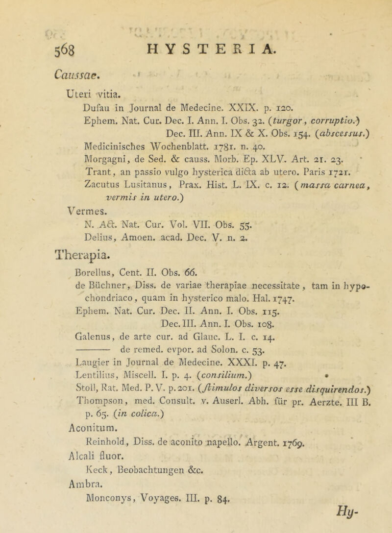 ' f't l f t KjX' * # ' i „ 0 • « * 563 HYSTERIA. Caussae. Uteri vitia. Dufau in Journal de Medecine. XXIX. p. 120. Ephem. Nat. Cur. Dec. I. Ann. I. Obs. 32. (turgor, corruptio.') Dec. III. Ann. IX & X. Obs. 154. (abscessus.) Medicinisches Wochenblatt. 1781. n. 40. Morgagni, de Sed. & causs. Morb. Ep. XLV. Art. 21. 23. Trant, an passio vulgo hysterica difta ab utero. Paris 1721. Zacutus Lusitanus, Prax. Hist. L. IX. c. 12. (massa carnea, vermis in utero.) Vermes. N. A6L Nat. Cur. Vol. VII. Obs. 55. Delius, Amoen. acad. Dec. V. n. 2. Therapia. Borellus, Cent. II. Obs. 66. de Buchner, Diss. de variae therapiae necessitate, tam in hypo- chondriaco, quam in hysterico malo. Hal. 1747. Ephem. Nat. Cur. Dec. II. Ann. I. Obs. 115. Dec. III. Ann. I. Obs. 108. Galenus, de arte cur. ad Glauc. L. I. c. 14. de remed. evpor. ad Solon, c. 53. Laugier in Journal de Medecine. XXXI. p. 47. Lentilius, Miscell. I. p. 4. (consilium.) • Stoll, Rat. Med. P. V. p.201. (Jiimulos diversos esse disquirendos.) Thompson, med. Consuit, v. Auserl. Abh. fur pr. Aerzte. III B. p. 65. (in colica.) Aconitum. Reinhold, Diss. de aconito napello. Argent. 1769. Alcali fluor. Keck, Beobachtungen &c. Ambra. Monconys, Voyages. III. p. 84. Hy-