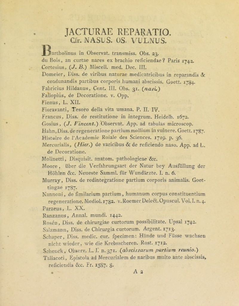 JACTURAE REPARATIO. Qr. NASUS. OS. VULNUS. I^artholinus in Observat, transmiss. Obs. 23. du Bois, an curtae nares ex brachio reficiendae? Paris 1740. Cortesius, (J. B.) Miscell. med. Dec. ITL Domeier, Diss. de viribus naturae medicatricibus in reparandis & coadunandis partibus corporis humani abscissis. Goett. 1784. Fabricius Hildanus, Cent. III. Obs. 31. (^nasL) Fallopiiis, de Decoratione. v. Opp. Fienus, L. XII. Fioravanti, Tesoro della vita umana. P. II. IV. Francus, Diss. de restitutione in integrum. Heidelb. 1672. Gosius, (J. Vincent.') Observat. App. ad tabulas microscop. IIahn,Diss, de regeneratione partium mollium in vulnere. Goett. 1787. Histoire de PAcademie Roiale des Sciences. 1719. p. 36. Mercurialis, (Mier.) de varicibus & de reficiendo naso. App. ad L. de Decoratione. Molinetti, Disquisit. anatom. pathologicae &c. Moore , uber die Verfahrungsart der Natur bey Ausfiillung der Hohlen &c. Neueste Samml. fiir Wundiirzte, I. n. 6. IVlurray, Diss. de redintegratione partium corporis animalis. Goet- tingae 1787. Nannoni, de fimilarium partium, humanum corpus constituentium regeneratione. Mediol. 1732. v. Roemer Deledt. Opuscul. Vol. I. n. 4. Paraeus, L. XX. Ranzanus, Annal. mundi. 1442. Rosen, Diss. de chirurgiae curtorum possibilitate. Upsal 1742. Salzmann, Diss. de Chirurgia curtorum. Argent. 1713. Schaper, Diss. medie, cur. fpecimen: Hande und Fusse wachsen nicht wdeder, wie die Krebsscheren. Rost. 1712. Scheuck, Observ. L. I.’ 0.371. (^abscissarum partium reunio.) Taliacoti, Epistola ad Mercurialem de naribus multo ante abscissis, reficiendis &c. Fr. 1587* 8*