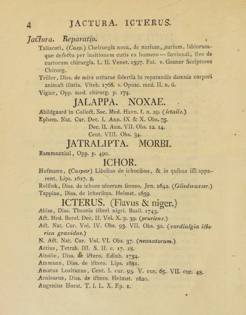 JaCiura» Beparatio, • Taliacoti, (Caxp.) Cheirurgia nova., de narium ^.aurium, labiorum- que defeftu per insitionem cutis ex humero — farciendi, five de curtorum chirurgia. L.. II. Venet. 1597. Fol. v. Gesner Scriptores Chirurg. Triller, Diss. de mira naturae folertia in reparandis damnis corpori animali illatis. Viteb. 1766. v. Opusc. med. II. n. 6. Vigier, Opp. med. chirurg. p. 174. JALAPPA. NOXAE. • Abildgaard in Colleft. Soc. Med. Havn. I. n. 29. (^letalis.'). Ephem. Nat. Cur. Dec. I. Ann. IX & X. Obs. 75. Dec. II. Ann. VII. Obs. 12. 14. Gent. VIII. Obs. 34. IATRALIPTA. MORBI. Rammazzini, Opp. p. 490.. ICHOR. Hofmann, {Caspar') Libellus de ichoribus, & in quibus illi appa- rent. Lips. 1617. 8« Rolfink, Diss. de ichore ulcerum feroso. Jen. 1642. (GliedwasserJ) Tappius, Diss. de ichoribus. Helmst.. 1659. ICTERUS. (Flavus & niger.) Abiss, Diss. Theoria ifteri nigri. Basii. 1743. A61;. Med. Berol. Dec. II. Vol. X. p. 39. (^pruriens.') Aft. Nat. Cur. Vol. IV. Obs. 93. VII. Obs. 50. {cardialgia i&e- rica gravidae.') N. Aft. Nat. Cur. Vol. VI. Obs. 37. (neonatorum.), Aetius, Tetrab. III. S. II. c. 17. ig. Ainslie, Diss. (1^ iftero. Edinb. 1754. Ammann, Diss. de iftero. Lips. 1681. Amatus Lusitanus, Cent. I. cur. 93. V. cur. 65. VII. cur. 48. .Arnisaeus, Diss. de iftero. Helmst. 1620. Augenius Horat. T. L L. X. Ep. i.