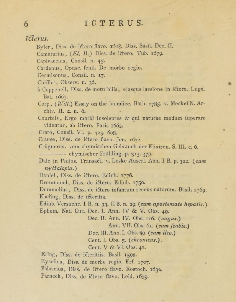 Tderus. Byler, Diss. de iftero flavo. Diss. Basii. Dec. IT. Camerarius, (EL R.) Diss. de iftero. Tub. 1679, • Capivacciiis, Consil. n. 45. Cardanus, Opusc. fenil. De morbo regio. Cermisonus, Consil. n, 17. Chifflet, Observ. n. 36. ii Coppenell, Diss. demotu bilis, ejusque laesione in iftero. Lugd. Bat. 1667. Corp , {Will.) Essay on the Jaundice. Bath. 1785. v. Meckel N. Ar- chiv. 11. 2. n. 6. . Courtois, Ergo morbi insolentes & qui naturae modum fuperare videntur, ab iftero. Paris 1662. Crato, Consil. VI. p. 425. 608. Crause, Diss. de i6tero flavo. Jen. 1672. Criignerus, vom chymischen Gebrauch der Elixiren. S. III. c. 6, chymischer Friihling. p. 313. 379. Dale in Philos. Transaft. v. Leske AuserL Abh. I B. p. 322. (^cum nytialopia,') Daniel, Diss. de iftero. Edinb. 1776. Drummond, Diss. de iftero. Edinb. 1750. Dummelius, Diss. de iftero infantum recens natorum. Basii. 1769. Ebellng, Diss. de ifteritia. Edinb. Versuche. I B. n. 33. II B. n. 29. {cum apostemate hepatis.^ Ephem. Nat. Cur. Dec. I. Ann. IV & V. Obs. 49. Dec. IL Ann. IV. Obs. 116. {vagus.^ Ann. VII. Obs. 61. {cum fcabie.') Dec.TII. Ann. I. Obs. 89- {cum ileo.) Cent. 1. Obs. 5. {chronicus.). Cent. V & VI. Obs. 41. Ering, Diss. de ifteritiis. Basii. 1598-« Eyselius, Diss. de morbo regio. Erf. 1707. Fabricius, Diss. de iftero flavo. Rostoch. 1632. Farneck, Diss. de iftero flavo. Leid. 16S9.