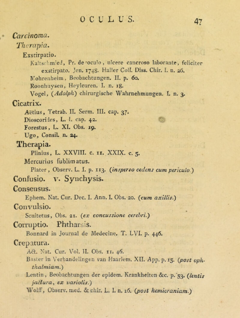 • Carcinoma, Therapia, Exstirpatio. Ka!tschm'eJ, Pr. depoculo, ulcere cancroso laborante, feliciter exstirpato. Jen. 1748- Haller Coli. Diss. Chir. I. n. a6. Mohrenheim, Beobachtun^jen. II. p. 60. Roonhuysen, Heylcuren. I. n. 18. Vogel, {Adolpli) chirurgische Wahrnehmurigen. L n. 3. Cicatrix. Aedus, Tetrab. II. Serm. III. cap. 37. Dioscorides, L. I. cap. 42. Forestus, L. XI. Obs. 19. Ugo, ConsiL n. 24. Therapia. Plinius, L. XXVIII. c. ii. XXIX. c. 5. Mercurius fublimatus. Plater , Observ. L. I. p. 113. (insperso cedens cum periculo.') Confusio. V. Synchysis. Consensus. Ephem. Nat. Cur. Dec. I. Ann. I. Obs. 20. (cum axillis.') Convulsio. Scultetus, Obs. 21. (cx concussione cerebri.) Corruptio. Phtharsis. Bonnard in Journal de Medecine. T. LVI. p. 446. Crepatura. Aft. Nat. Cur. Vol. II. Obs. ir. 46. Baster in Verhandelingen van Haarlem. XII. App. p. 15. (post uph~ thalmiam.) Lentin, Beobachtungen der epidem. Krankheiten &c. p.'53. (lentis jadlura, ex -uariolis.) WollT, Observ. med. & chir. L. I. n, 16. (post hemicraniam.)