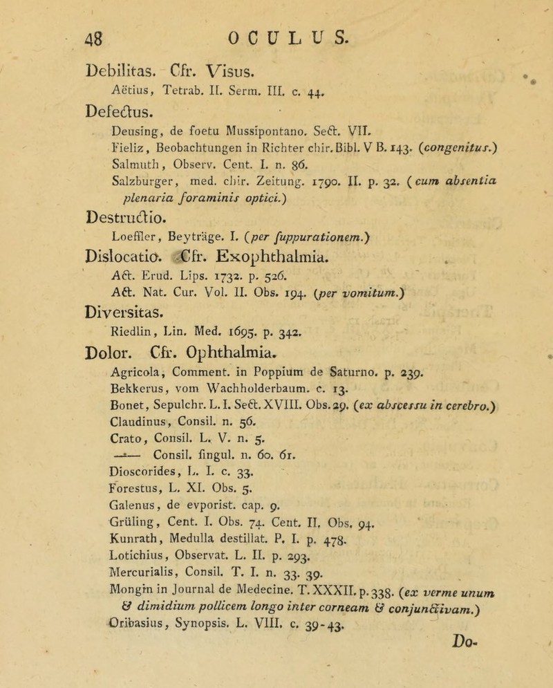 Debilitas. Cfr. Visus. Aetius, Tetrab. H. Serm. III. c. 44. Defedus. Deusing, de foeta Mussipontano, Seft. VIT. Fieliz, Beobachtungen in Richter chir. Bibi. V B. 143. (congenitus^) Salmuth, Observ. Ceiit. I. n. 8<5. Salzburger, med. ci)ir. Zeitung. 1790. II. p. 32. (^cum absentia plenaria foraminis optici.) Destrudio. Loeffler, Beytrlige. I. (per fuppurationem.) Dislocatia. ^Ufr. Exophthalmia. Aft. Erud. Lips. 1732. p- 526. Aft. Nat. Cur, Vol. II. Obs. 194. (per vomitum.) Diversitas. Riedlin, Lin. Med. 1695. p. 342. Dolor. Cfr. Ophthalmia. Agricola, Comment. in Poppium de Saturno, p. 239. Bekkerus, vom Wachholderbaum. c. 13. Bonet, Sepulchr. L. I. Seft. XVIII. Obs.29. (ex abscessu in cerebro.) Claudinus, Consil. n. 56. Crato, Consil. L. V. n. 5. —*— Consil. fingul. n. 60. 6r. Dioscorides, L. L c. 33. Forestus, L. XI. Obs. 5. Galenus, de evporist. cap. 9. Griiling, Cent. I. Obs. 74. Cent. II. Obs. 94. Kunrath, Medulla destillat. P. I. p. 478. Lotichius, Observat. L. II. p. 293. Mercurialis, Consil. T. I. n. 33. 39. Mongrn in Journal de Medecine. T. XXXII. p.333. (ex verme unum U dimidium pollicem longo inter corneam & conjunbtivam.) Oribasius, Synopsis. L. VIII. c. 39-43. Do-