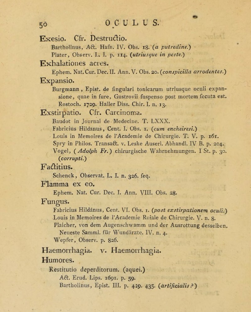 Exesio. Cfr. Destrudio. Bartholinus, Aft. Hafn. IV. Obs. ig. (a putredine.') Plater, Observ. L. I. p. 114. {utriusquc in peste.) Exhalationes acres. Ephem. Nat. Cur. Dec. II. Ann. V. Obs. 20. {conspicilla arrodentes.) Expansio. Burgmann , Epist. de fingulari tonicarum utriusque oculi expan- sione, quae in fure, Gustrovii fuspenso post mortem fecuta est. Rostoch. 1729. Haller Diss. Chir. L n. 13. Exstirpatio. Cfr. Carcinoma. Baudot in Journal de Medecine. T. LXXX. Fabricius Hildanus, Cent. I. Obs. i. {cum encheiresi.) Louis in Memoires de TAcademie de Chirurgie. T. V. p. i6r. Spry in Philos. Transaft. v. Leske Auserl. Abhandl. IV B. p. 204. Vogel, {Adolph Fr.) chirurgische Wahrnehmungen. I St. p. 30. {corrupti.) Fadlitius. Schenck, Observat. L. I. n. 326. feq. Flamma ex eo. Ephem. Nat. Cur. Dec. I. Ann. VIII. Obs. 28. Fungus. Fabricius Hildanus, Cent. VI. Obs. i. {post exstirpationem oculi.) Louis in Memoires de 1’Academie Roiale de Chirurgie. V. n. g. Plaicher, von dem Augenschwamm und der Ausrottung desselben. Neueste SammI. fur Wundarzte. IV. n. 4. Wepfer, Observ. p. 826. Haemorrhagia, v. Haemorrhagia. Humores. Restitutio deperditorum, (aquei.) Aft. Erud. Lips. 1691. p. 59. Bartholinus, Epist. III. p. 429. 435. {artificialis?)