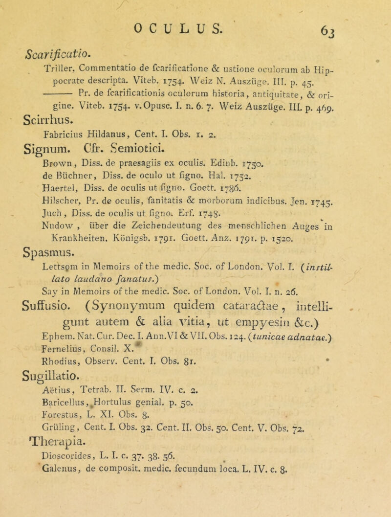 ^3 Scarificatio, Triller, Commentatio de fcarificatione & ustione oculorum ab Hip- pocrate descripta. Viteb. 1754. Weiz N. Ausziige. IU. p. 45. Pr. de fcarificationis oculorum historia, antiquitate, & ori- gine. Viteb. 1754. v.Opusc. I. n. 6. 7. Weiz Auszuge. 111. p. 469. Scirrhus. Fabricius Hildanus, Cent. I. Obs. i. 2. Signum. Gfr. Semiotici. Brown, Diss. de praesagiis ex oculis. Edinb. 1750. de Buchner, Diss. de oculo ut figno. Hal. 1752. Haertel, Diss. de oculis ut ligno. Goett. 178^5. Hilscher, Pr. de oculis, fanitatis & morborum indicibus. Jen. 1745. Juch , Diss. de oculis ut ligno. Erf. 1748- ' Nudow , uber die Zeicherideutung des menschlichen Auges in Krankheiten. Kbnigsb. 1791. Goett. Anz. 1791. p. 1520. Spasmus. Lettspm in Memoirs of the medie. Soc. of London. Vol. I. (^instil- lato Laudano fanatur.) Say in Memoirs of the medie. Soc. of London. Vol. I. n. 26. Suffusio. (Synonymum quidem cataradae, intelli- gunt autem & alia vitia, ut empyesin &c.) Ephem. Nat. Car. Dec. 1. Ann.VI & Vll. Obs. 124. (^tunicae adnatae.) Fernelius, Consil. X. Rhodius, Observ^. Cent. I. Obs. 8r. • Sugillatio. Aetius, Tetrab. II. Serm. IV. c. 2. Baricellus,^Hortulus genial. p. 50. Forestus, L. XI. Obs. 8- Griiling, Cent. I. Obs. 32. Cent. II, Obs. 50. Cent. V. Obs. 72. Therapia. Dioscorides, L. I. c. 37. 38. 56.