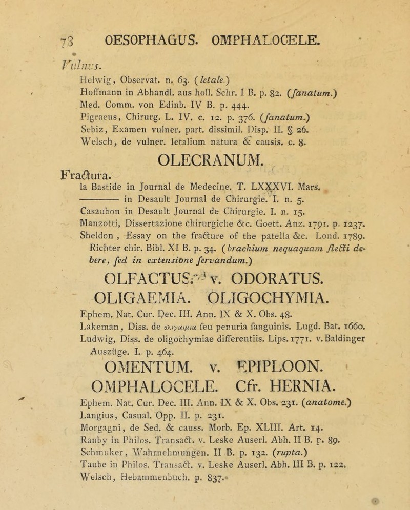 73 OESOPHAGUS. OMPHALOCELE. C. Viilnvs. Hclwig, Observat, n. 63. {letale') Hoflmann in Abhandl. aus holi. Sclir. I B. p. 82. {fanatum.) Med. Comm. von Edinb. IV B. p. 444. Pigraens, Chirurg. L. IV. c. 12. p. 376. {fanatum.) Sebiz, Examen vulner. part. dissimil. Disp. II. § 26. , Welscli, de vulner. letalium natura & causis, c. 8* OLECRANUM. F ra(flura. la Bastide in Journal de Medecine. T. LXXXVI. Mars. in Desault Journal de Chirurgie. L n. 5. Casaubon in Desault Journal de Chirurgie. I. n. 15. Manzotti, Dissertazione chirurgiche &c. Goett. Anz. i/pr. p. 1237. Sheldon , Essay on the frafture of the patella &c. Lond. 1789* Richter chir. Bibi. XI B. p. 34. {brachium nequaquam JleEti de^ here, fed in extensione fervandum.) OLFACTUS:'-' V. ODORATUS. OLIGAEMIA. OLIGOCHYMIA. Ephem. Nat. Cur. Dee. III. Ann. IX & X. Obs. 48. Lakeman, Diss. de oXr/ocii^ix feu penuria fanguinis. Lugd. Bat. 1660. Ludwig, Di^s. de oligochymiae differentiis. Lips. 1771. v. Baldinger Ausziige. I. p. 464. OMENTUM. V. EPIPLOON. OMPHALOCELE. Cfr. HERNIA. Ephem. Nat. Cur. Dec. IIT. Ann. IX & X. Obs. 231. {anatome.) Langius, Casual. Opp. II. p. 231. Morgagni, de Sed. & causs. Morb. Ep. XLIIT. Art, 14. Ranby in Philos. TransaCr. v. Leskc Auserl. Abh. II B. p. 89* Schmuker, Wahr.nehmungen. II B. p. 132. {rupta.) Taube in Philos. Transaft. v. Leske Auserl. Abh. III B. p. 122. Welsch, Hebammeubuch. p, 837.