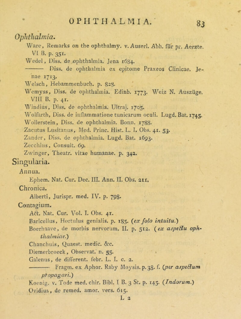 83 Ophthalmia. Ware, Remarks on the ophtbalmy. v. Auserl. Abh. fur pr. Aerzte. VI B. p. 351. Wedel, Diss. de, Ophthalmia. Jena 1684. Diss. de Ophthalmia ex epitome Praxeos Clinicae. Je- nae 1713. Welsch, Hebammenbuch. p. 828. Wemyss, Diss. de Ophthalmia. Edinb. 1773. Welz N. AuszUge. VIII B. p. 41. Windiiis, Diss. de ophthalmia. Ultraj. 1705. Wolfarth, Diss. de inflammatione tunicarum oculi. Lugd. Bat. 1745. Wollerstein, Diss. de ophthalmia. Bonn. 1788- Zacutus Lusitanus, Med. Prine. Hist. L. I. Obs. 41. 53. Zander, Diss. de ophthalmia. Lugd. Bat. 1693. . ■ Zecchius, Consuit. 69. Zwinger, Theatr. vitae humanae, p. 342. Singularia. Annua. Ephem. Nat. Cur. Dec. III. Ann. II. Obs. 211, Chronica. Alberti, Jurispr. med. IV. p. 798* Contagium. A6t. Nat. Cur. Vol. I. Obs. 41. Baricellus, Hortulus genialis, p. 185. (ex folo intuitu.^ Boerhaave, de morbis nervorum. II. p. 512. (ex aspel^u Oph- thalmiae.') Chanchuis, Quaest. medie. &c. Diemerbroeck, Observat, n. 55. > Galenus, de different, febr. L. I. c. 2. Fragm. ex Aphor. Raby Moysis, p. 38. L (per aspe&um propagari.) Koenig. v. Tode med. chir. Bibi. I B. 3 St. p. 145. (Indorum.) Ovidius, de remed. amor. vers. 615. L 2