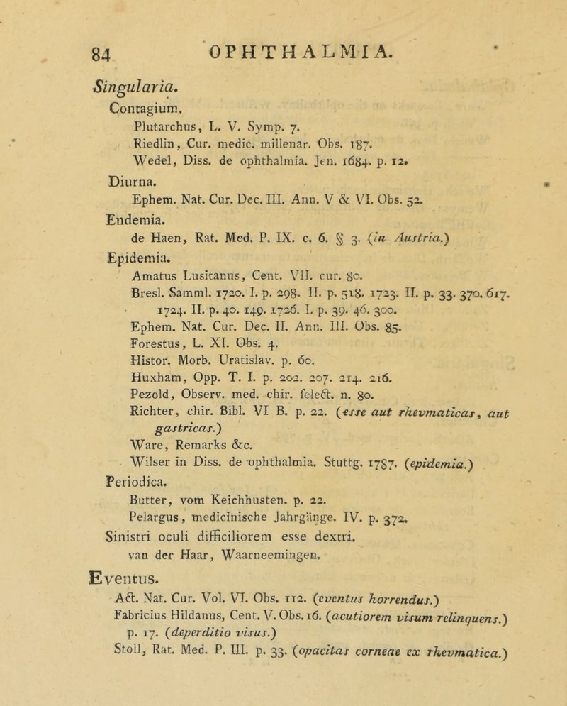 Singularia. Contagium. Plutarchus, L. V. Symp. 7. - Riedlin, Cur. medie, millenar. Obs. 187. Wedel, Diss. de Ophthalmia. Jen. 1684. p. 12» Diurna. Ephem. Nat. Cur. Dec. III. Ann. V & VI. Obs. 53. Endemia. de Haen, Rat. Med. P. IX. c. 6. 3* Austria.') Epidemia, Amatus Lusitanus, Cent. VJI. cur. 80. Bresl. Samml. 1720. I. p. 298. II. p. 5x8- 1723. II. p. 33. 370. 617. 1734. II. p. 40. 149. 1726. I. p. 39. 46. 300. Ephem. Nat. Cur. Dec. II, Ann. III. Obs. 85. Forestus, L. XI. Obs. 4. Histor. Morb. Uratislav. p. 60. Huxham, Opp. T. I. p. 202. 207. 214. 216. Pezold, Observ. med. chir. feieft, n. 80. Richter, chir. Bibi. VI B. p. 22. {^sse. aut rhevmatlcaTy aut gastricas.^ Ware, Remarks &c, Wilser in Diss. de Ophthalmia, Stuttg. 1787. {epidemia.) Periodica. Butter, vom Keichhusten, p. 22. Pelargus, medicinische Jahrgange. IV. p. 372. Sinistri oculi difficiliorem esse dextri, van der Haar, Waarneemingen. Eventus. A6l. Nat. Cur, Vol. VI. Obs. 112. {eventus horrendus.) Fabricius Hildanus, Cent. V. Obs. 16. {acutiorem visum relinquens.) p. 17. {deperditio tdsus.)