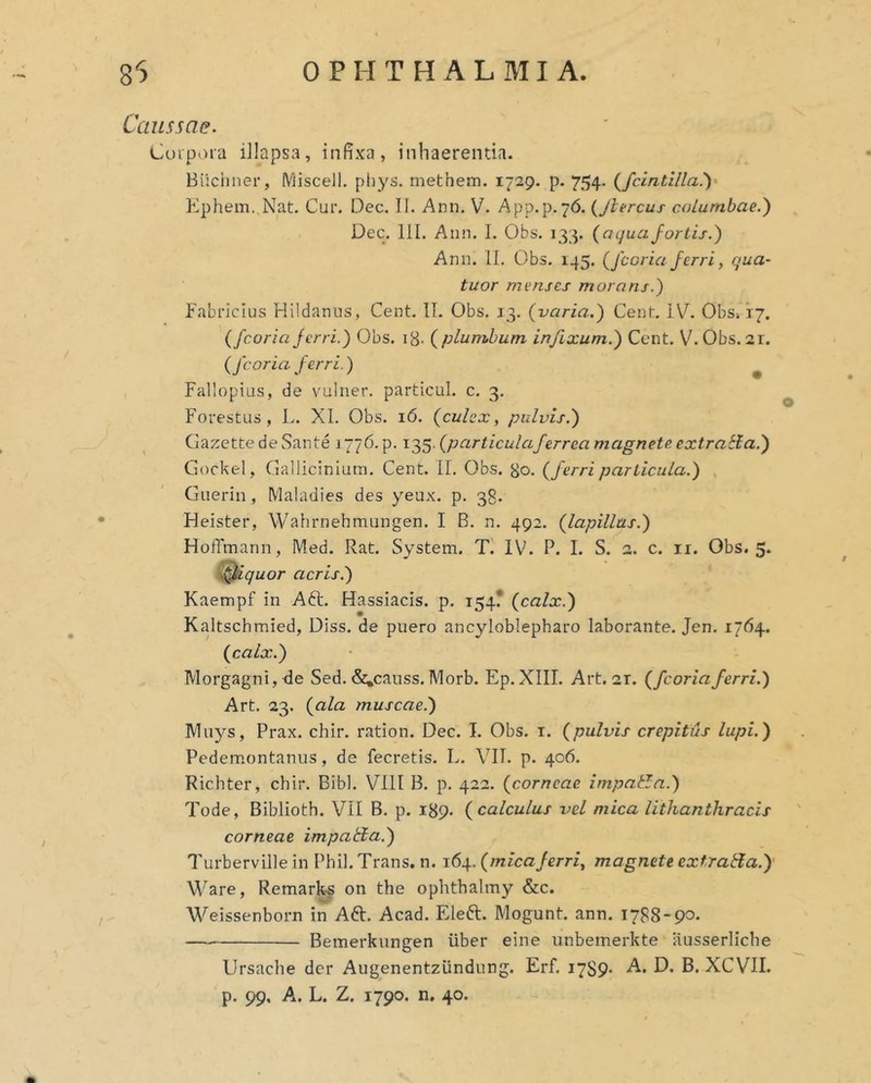 Caussae. Coipora illapsa, infixa, inhaerenda. Biichner, Miscell, phys. methem. 1729. p. 754. (^fcLntilla!)^ Kphem. Nat. Cur. Dec. II. Ann. V. App.p.76. {Jhercus columbae.) Dec. 111. Ann. I. Obs. 133. (^a qua fortis.) Ann. 11. Obs. 145. Qccriaferri, qua- tuor menses morans.) Fabricius Hlldanus, Cent. II. Obs. 13. {varia.) Cent. iV. Obs» 17. (fcoriaferri.) Obs. ig. {plumbum infixum.) Cent. V.Obs. 2r. {fcoria ferri.) ^ Fallopius, de vulner. particul. c. 3. Forestus, L. XI. Obs. 16. {culex, pulvis.) Gazette de Sante 1776. p. 135. {particulaferrea magnete extratia.) Gockel, Gallicinium. Cent. II. Obs. go. {ferri particula.) Giierin, Maladies des yeax. p. 38. Heister, Wahrnehmungen. I B. n. 492. {lapillus.) Hoffmann, Med. Rat. System. T. IV. P. I. S. 2. c. ii. Obs. 5. y^iquor acris.) Kaempf in Aft. Hassiacis. p. 154? {calx.) Kaltschmied, Diss. de puero ancyloblepharo laborante. Jen. 1764. {calx.) Morgagni, de Sed. &,causs. Morb. Ep.XIII. Art. 21. {fcoriaferri.) Art. 23. {ala muscae.) Muys, Prax. chir. ration. Dec. I. Obs. i. {pulvis crepitus lupi.) Pedemontanus, de fecretis. L. VII. p. 406. Richter, chir. Bibi. VIll B. p. 422. {corneae impatln.) Tode, Biblioth. VII B. p. 189. {calculus vel mica lithanthracis corneae impatta.) Turberville in Phil. Trans, n. 164. {micaferri, magnete exf,radia.)' Ware, Remarks on the ophthalmy &c. Weissenborn in Aft. Acad. Eleft. Mogunt. ann. 1788-90. Bemerkungen iiber eine unbemerkte ausserllche Ursaclie der Augenentziindung. Erf. 1789- A. D. B. XCVII. p. 99. A. L. Z. 1790. n. 40.