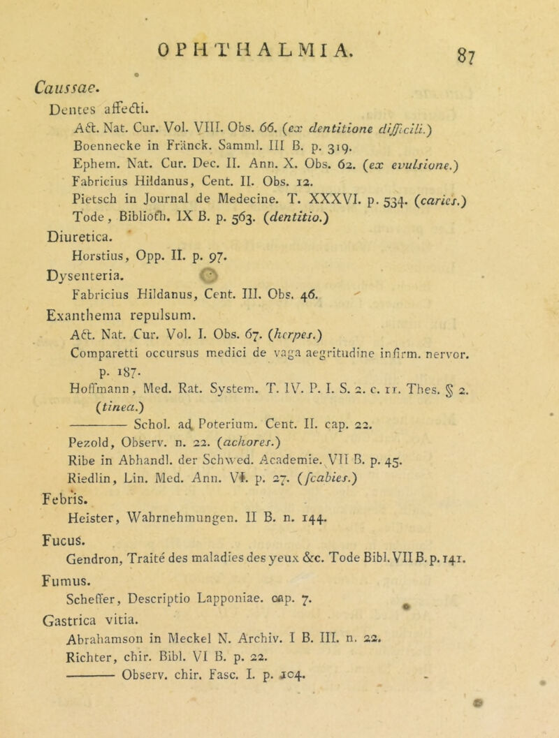 I Caussae. Dentes afFedi* A6t. Nat. Cur. Vol. VIIL Obs. 66. (ex dentitione dijjicili.') Boennecke in Friinck. Samml. III B. p. 319. Ephem. Nat. Cur. Dec. II. Ann. X. Obs. 62. (ex evulsione.) Fabricius Hildanus, Cent. II. Obs. 12. Pietsch in Journal de Medecine. T. XXXVI. p. 534. (caries.) Tode, Bibliofli. IX B. p. 563. (dentitio.) Diuretica. Horstius, Opp. II. p. 97. Dysenteria. O Fabricius Hildanus, Cent. III. Obs. 46. ^ Exanthema repulsum. A^t. Nat. Cur. Vol. I. Obs. 67. (herpes.) Comparetti occursus medici de vaga aegritudine infirm. nervor. p. 187- HofiTmann, Med. Rat. System. T. IV. P. I. S. 2. c. rr. Thes. § 2. (tinea.) . Schol. ad. Poterium. Cent. II. cap. 22. Pezoid, Observ. n. 22. (achores.) Ribe in Abhandl. der Schw ed. Academie. VIT B. p. 45. Riedlin, Lin. Med. Ann. p. 27. (fcabies.) Febris. Heister, Wabrnehmungen. II B. n. 144. Fucus. Gendron, Traite des maladiesdesyeu.x &c. Tode Bibi. VII B.p. 141. Fumus. SchelTer, Descriptio Lapponiae. oep. 7. Gastrica vitia. Abrahamson in Meckel N. Arcbiv. I B. III. n. 23. Richter, cbir. Bibi. VT B. p. 22. Observ. cbir. Fasc. I. p. JC4. e