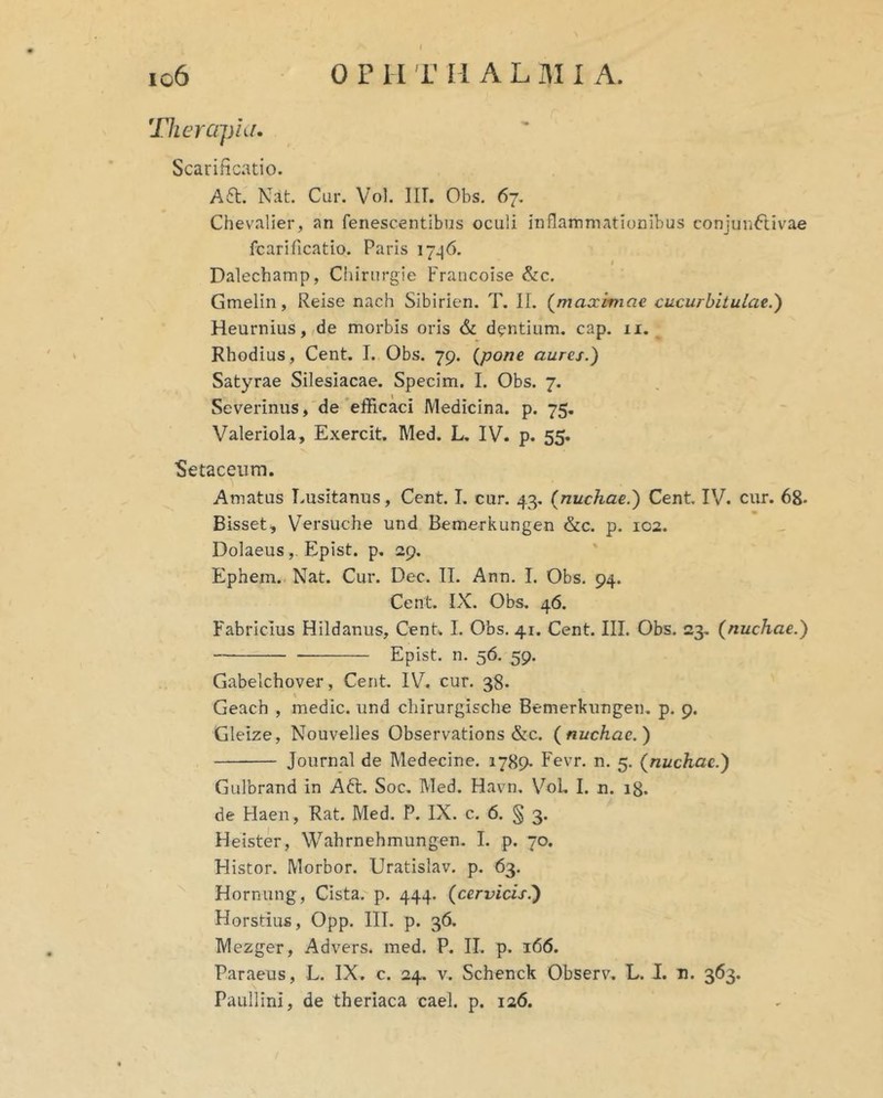 'JlierajHd. Scarificatio. A6t. Nat. Cur. Vol. IIT. Obs. 67, Chevalier, an fenescentibus oculi inflammationibus conjunCtivae fcarificatio. Paris 17^6. Dalecbamp, Chirurgie Francoise &:c. Gmelin, Reise nach Sibirien. T. II. (^maximae cucurbitulae.') Heurnius, de morbis oris dentium, cap, 11. Rhodius, Cent. I. Obs. 79. {pone aures.) Satyrae Silesiacae. Specim. 1. Obs. 7. Severinus, de'efficaci Medicina, p. 75. Valeriola, Exercit. Med. L, IV. p. 55. Setaceiim. Amatus Lusitanus, Cent. I. cur. 43, {nuchae.) Cent. IV. cur. 68* Bisset, Versuche und Bemerkungen &c. p. 102. Dolaeus, Epist. p, 29. Ephem. Nat. Cur. Dec. II. Ann. I. Obs. 94. Cent. IX. Obs. 46. Fabricius Hildanus, CenU I. Obs. 41. Cent. III. Obs. 23. {nuchae.) Epist. n. 56. 59. Gabelchover, Cent. IV. cur. 38. \ Geach , medie, und chirurgische Bemerkungen. p. 9. Gleize, Nouvelles Observations &c. {nuchae.) Journal de Medecine. 1789- Fevr. n, 5. {nuchae.) Gulbrand in A61. Soc, Med. Havn. VoL I. n. ig. de Haen, Rat. Med. P. IX. c, 6. § 3. Heister, Wahrnehmungen. I. p. 70. Histor. Morbor. Uratislav. p. 63. Hornung, Cista, p. 444. {cervicisi) Horstius, Opp. IIT. p. 36. Mezger, Advers. med. P. II. p. 166. Paraeus, L. IX. c. 24. v. Schenck Observ. L. J. u. 363. Paullini, de theriaca cael. p. 126.