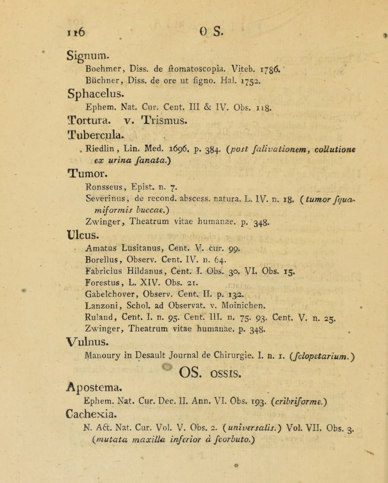 Signum. Boehmer, DIss. de ftomatoscopia. Viteb. 1786.' Buchner, Diss. de ore ut figno. Hal. 1752. Sphacelus. Ephem. Nat. Cur. Cent. III & IV^. Obs. 118. Tortura, v. Trismus. Tubercula. , Riedlin , Lin. Med. 1696, p. 384. (^post falivationem, collutione ex urina fanata.') Tumor. Ronsseus, Epist. n. 7. Severinus, de recond. abscess. natura. L. IV. n. 18. {tumor fqua-^ miformis buccae.) Zwinger, Theatrum vitae humanae, p. 348. Ulcus. . Amatus Lusitanus, Cent. V. cur. 99. Borellus, Observ. Cent. IV. n. 64. Fabricius Hildanus, Cent. I. Obs. 30. VI. Obs. 15. Forestus, L. XIV. Obs. 21. Gabelchover, Observ. Cent. II. p. 132. Lanzoni, Schol. ad Observat, v. Moinichen. Ruland, Cent. L n. 95. Cent. 111. n. 75. 93. Cent. V. n. 25. Zwinger, Theatrum vitae humanae, p. 348. Vulnus. Manoury in Desault Journal de Chirurgie. I. n. i. (fclopetarium.') OS. OSSIS. Apostema. Ephem. Nat. Cur. Dec. II. Ann. VI. Obs. 193. (cribriforme.) Cachexia, N. A6t. Nat. Cur. Vol. V. Obs. 2. {universalis.) Vol. VII. Obs. 3. {mutata maxilla inferior d fcorbuto.)