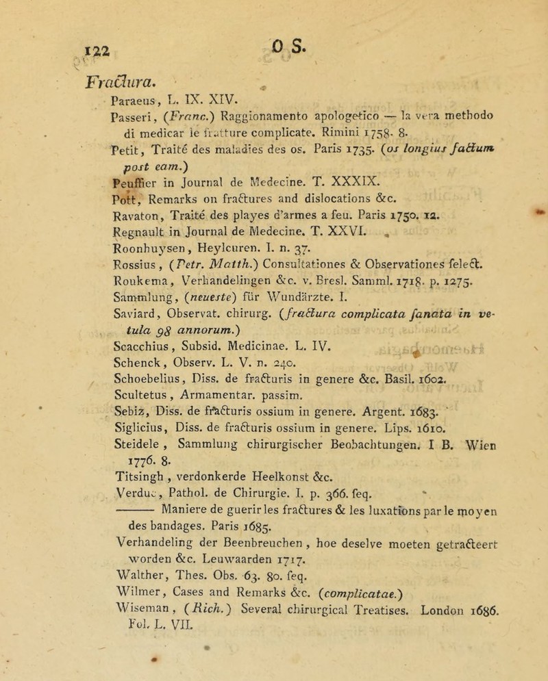 17.2 0 S. ^ V Fractura, ^ Paraeus, L. IX. XIV. Passeri, (Frnna,) Raggionamento apo]oge4:ico — la vera methodo di medicar ie Uatture complicate, Rimini 1758. 8. Petit, Traite des maiadies des os. Paris 1735. {os longius Jaiium. post eam.') Peuffier in Journal de Medecine. T. XXXIX. Pott, Remarks on fraftures and dislocations &c. Ravaton, Traite des playes d’armes a feu. Paris 1750. la. Regnault in Journal de Medecine. T. XXVT. , Roonhuysen, Heylcuren. 1. n. 37. Rossius , {Petr. Matth.) Consultationes & Observationes felecl. Roukema, V^erhandelingen &c. v. Bresl. Samml. 1718. p. 1275. Sanrmlung, {neueste) fiir V/undarzte. I. Saviard, Observat, chirurg. {fraHura complicata fanata in ve- ^ tula gS annorum.) Scacchius , Subsid. Medicinae. L. IV. . . Schenck, Observ. L. V. n. 240. Schoebelius, Diss. de frafturis in genere &c. Basii. 1602. Scultetus, Armamentar. passim. , Sebiz, Diss. de fi^fturis ossium in genere. Argent. 1683. Siglicius, Diss. de frafturis ossium in genere. Lips. 1610. Steidele , Sammlung chirurgischer Beobachtungen. I B. Wien 1776. 8- Titsingh , verdonkerde Heelkonst &c. Verduc, Pathol. de Chirurgie. I. p. 366. feq. Maniere de guerir les fraftures & les luxations par le rpoyen des bandages. Paris 1685. Verhandeling der Beenbreuchen , hoe deselve moeten getrafteert worden &c. Leuwaarden 1717. Walther, Thes. Obs, 63. 80. ibq. Wilmer, Cases and Remarks &c. {complicatae.) Wiseman, {Rich.) Several chirurgical Treatises. London 1686.