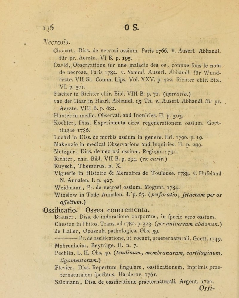 JYecrosis, Chopart, Diss. de necrosi ossium. Paris 1766. t. Auserl. Abhandl. fUr pr. Aerzte. VI B. p. 195. David, Observations fur une maladie des os, connue fous le nom de necrose. Paris 1782. v. Sammj. Auserl. Abhandl. fur Wund- arzte. VII St. Comm. Lips. Vol. XXV. p. 422. Richter chir. Bibi, VI. p. 501. Fischer in Richter chir. Bibi. VIII B. p. 71. (operatio.) van der Haar in Haarl. Abhandl. 15 Th. v. Auserl. Abhandl. fiir pr. Aerzte. VIII B. p. 682. Hunter in medie. Observat, and Inquiries. II. p. 303. Koehler, Diss. Experimenta circa regenerationem ossium. -Goet- tingae 1786. Loehrl in Diss. de morbis ossium in genere. Eri. 1790. p. 19. Makenzie in medical Observations and Inquiries. II. p. 299, Metzger, Diss. de necrosi ossium. Regigm. 1791. Richter, chir. Bibi. VII B. p. 294. (ex carie.) Ruysch , Thesaurus, n. X. Viguerie in Histoire & Memoires de Toulouse. 1788. v. Hufeland N. Annalen. I. p. 427. Weidmann, Pr. de necrosi ossium. Mogunt. 1784. Winslow in Tode Annalen. L*p. 65. (perforatioy fetaceum per os affetium.) Ossificatio. Ossea concrementa. Braiiser, Diss. de induratione corporum, in fpecie vero ossium. Cheston in Philos. Trans, ad 1780. 9*323. (per universum abdomen.) de Haller, Opuscula pathologica. Obs. 59, Pr.de ossificatione, ut vocant, praeternaturall. Goett. 1749. IVIohrenheim, Beytriige. II. n. 7. Pechlin, L. II. Obs. 40. (tendinumy mcmbranaruniy cartilaginumy Ligamentorum,) Plevier, Diss. Repertum fingulare, ossificationem, inprimis prae- ternaturalem fpectans. Harderov. 1761. ■Salzmann , Diss. de,ossificatione praeternaturali. Argent. 1720. OssU