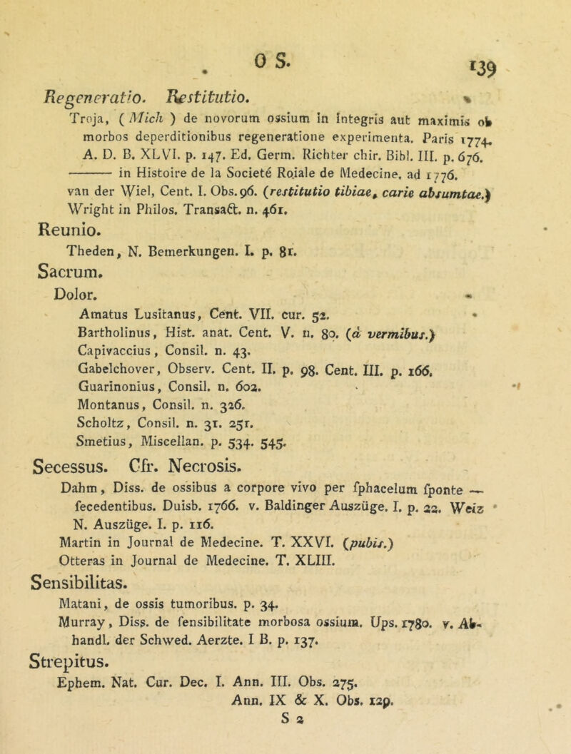 % Regeneratio. Restitutio. Troja, ( Midi ) de novorum ossium in integris aut maximis ob morbos deperditionibus regeneratione experimenta. Paris 1774^ A. D. B. XLVI. p. 147. Ed. Germ. Richter chir. Bibi. III, p. 676. in Histoire de la Societe Ro.iale de Medecine. ad 1776. van der Wiel, Cent. I. Obs.96. {restitutio tibiae, carie absumtae.^ Wright in Philos, Transaft. n. 461, Reunio. Theden, N. Bemerkungen. I. p, 8r* Sacrum. DoJor. Amatus Lusitanus, Cent. VII. cur. 52. • Bartholinus, Hist. anat. Cent, V. n, 80. (d vermibus.} Capivaccius, Consil. n. 43. Gabelchover, Observ. Cent. II. p. 93. Cent. III. p. i6<5, Guarinonius, Consil. n. 603. Montanus, Consil. n. 326, Scholtz, Consil. n. 31. 251. Smetius, Miscellan. p. 534. 545. Secessus. Gfr. Necrosis. Dahm, Diss. de ossibus a corpore vivo per fphacelum fponte fecedentibus. Duisb. 1766. v. Baldinger Ausziige. I. p. 22, Wtlz * N. Ausziige. I. p. 116. Martin in Journal de Medecine. T. XXVI. {pubis.) Otteras in Journal de Medecine. T. XLIII. Sensibilitas. Matani, de ossis tumoribus, p. 34. Murray, Diss. de fensibilitate morbosa ossium. Ups. 1780, y. Afc- handl. der Schvved. Aerzte. I B. p. 137. Strepitus. Ephem. Nat. Cur. Dec. I. Ann. III. Obs. 275.