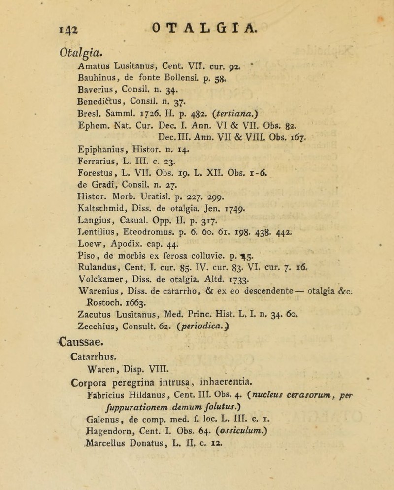 142 Otalgia. Amatus Lusitanus, Cent. VII. cur. 92. * Bauhinus, de fonte Bollensi. p. 58. Baverius, Consil. n. 34. Benediftus, Consil. n. 37. Bresl. Samml. 1726. II. p. 482. {tertiana,') Ephem. Nat. Cur. Dec. I. Ann. VI & VII. Obs. 82* Dec.III. Ann. VII & VIII. Obs. 167. Epiphanius, HIstor. n. 14. Ferrarius, L. III. c. 23. Forestus, L. VII. Obs. 19, L. XII. Obs. 1-6, de Gradi, Consil. n. 27. Histor. Morb. Uratisl. p. 227. 299. Kaltschmid, Diss. de otalgia. Jen. 1749. Langius, Casual. Opp. II. p. 317. Lentilius, Eteodromus. p. 6. 60. 61. 198. 438- 442. Loew, Apodix. cap. 44. Piso, de morbis ex ferosa colluvie, p. 1^.5. Rulandus, Cent. I. cur. 85- IV. cur. 83* VI. cur. 7. 16. Volckamer, Diss. de otalgia. Altd. 1733. Warenius, Diss. de catarrho, & ex eo descendente— otalgia &c. Rostoch. 1663. Zacutus Lusitanus, Med. Prine. Hist. L. I. n. 34. 60. Zecchius, Consuit. 62. {periodica.'^ Caussae. Catarrhus. Waren, Disp. Vin. Corpora peregrina intrusa, inhaerentia. Fabricius Hildanus, Cent. III. Obs. 4. {nucleus cerasorum, per fuppurationem. demum folutus.) Galenus, de comp. med. f. loc. L. III. c. i. Hagendorn, Cent. I. Obs. 64. {ossiculum.)