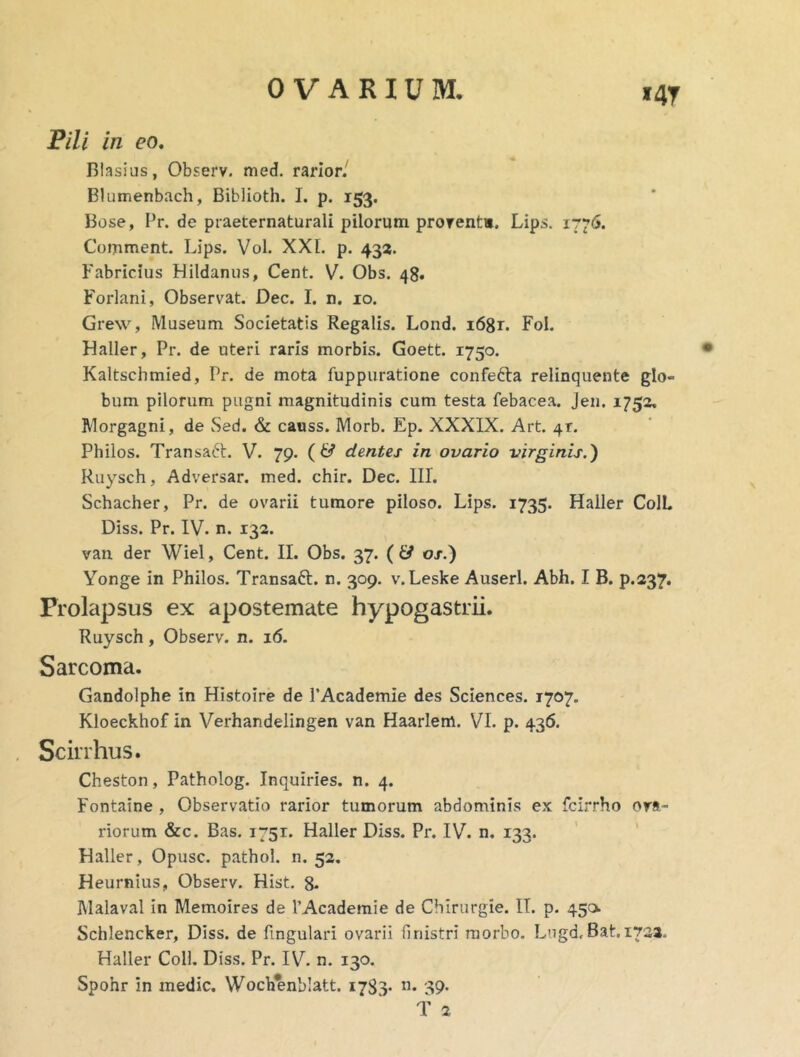 Pili in eo, Blasius, Observ. med, rarior/ Blutnenbach, Biblioth. I. p. 153. Bose, Pr. de praeternaturali pilorum prorentm. Lips. 1776. Comment. Lips. Vol. XXL p. 435. Fabricius Hildanus, Cent. V. Obs. 48. Forlani, Observat. Dec. I. n, 10. Grew, Museum Societatis Regalis. Lond. i68r. Fol. Haller, Pr. de uteri raris morbis. Goett. 1750. Kaltschmied, Pr. de mota fuppiiratione confefta relinquente glo- bum pilorum pugni magnitudinis cum testa febacea. Jen, 1752, Morgagni, de Sed. & causs. Morb. Ep. XXXIX. Art. 41. Philos. Transaft. V. 79. (6^ dentes in ovario virginis.) Ruysch, Adversar, med. chir. Dec. III. Schacher, Pr. de ovarii tumore piloso. Lips. 1735. Haller ColL Diss. Pr. IV. n. 132. van der Wiel, Cent. II. Obs. 37. { & os.) Yonge in Philos. Transaft. n. 309. v.Leske Auserl. Abh. I B. p.237. Prolapsus ex apostemate hypogastrii. Ruysch , Observ. n. 16. Sarcoma. Gandolphe in Histoire de PAcademie des Sciences. 1707. Kloeckhof in Verhandelingen van Haarlem. VI. p. 436. Scirrhus. Cheston, Patholog. Inquiries. n. 4. Fontaine , Observatio rarior tumorum abdominis ex fcirrho ora- riorum «&c. Bas. 1751. Haller Diss. Pr. IV. n, 133. ' ' Haller, Opusc. pathol. n. 52, Heurnius, Observ. Hist. 8- Malaval in Memoires de TAcademie de Cbirurgie. IT. p. 450 Schlencker, Diss. de Lingulari ovarii finistri morbo. Lugd, Bat. 1721. Haller Coli. Diss. Pr. IVL n. 130. Spohr in medie. Wochenblatt. 1783* '39> f 2