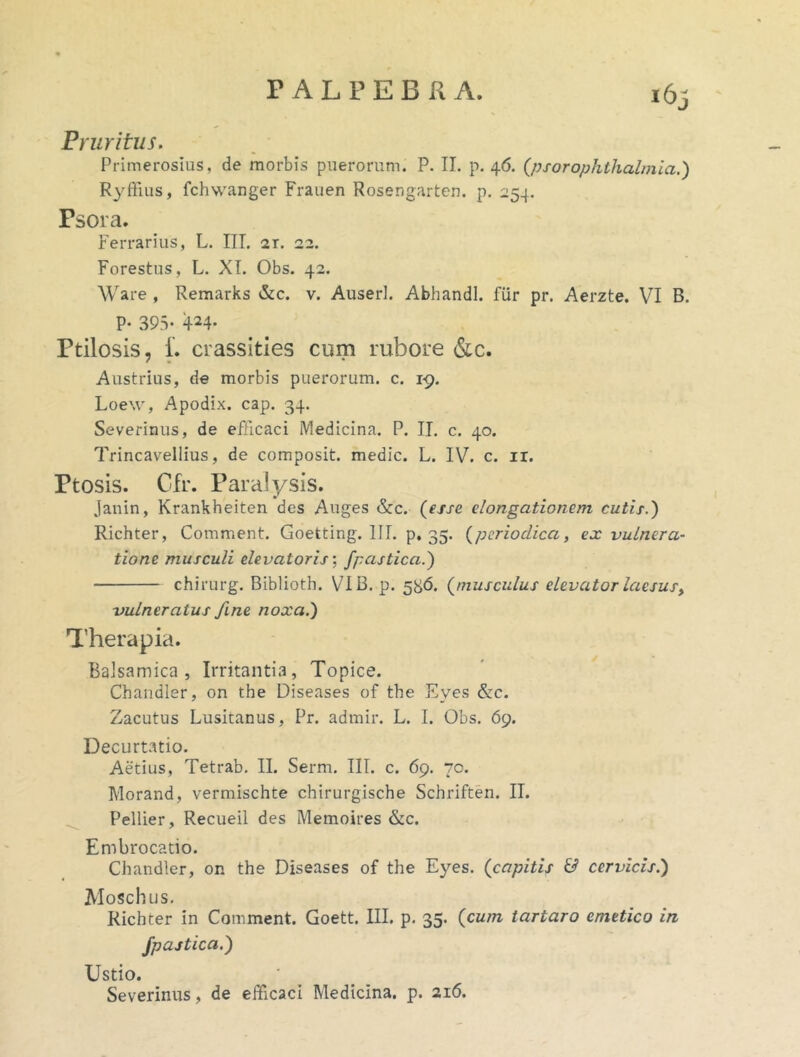 Pruritus. Pfimerosius, de morbis puerorum. P. II. p. 46. (psorophthalmia.) R3'ffius, fchwanger Frauen Rosengarten. p, 254. Psora. Forestus, L. XI. Obs. 42. Ware , Remarks &c. v. Auserl. Abhandl. fur pr. Aerzte. VI B. P- 393- 424- Ptilosis, i. crassities cum rubore (Sic. Austrius, de morbis puerorum, c. i-g. Loew, Apodix. cap. 34. Severinus, de efficaci Medicina. P. IT. c. 40. Trincavellius, de composit. medie. L. IV. c. ir. Ptosis. Cfr. Paralysis. Janin, Krankheiten des Auges &c. (esse elongationem cutix.) Richter, Comment. Goetting. III. p, 35. (periodica, ex vulnera- tione musculi elevatoris \ /pastical) chirurg. Biblioth. VI B. p. 5H6. (muscidus elevator laesus, vulneratus fine noxa.) Therapia. Balsamica , Irritantia, Topice. Chandler, on the Diseases of the Eyes &:c. Zacutus Lusitanus, Pr. admir. L. I. Obs. 69. Decurtatio. Aetius, Tetrab. II. Serm. III. c. 69. 70. Pellier, Recueil des Memoires &c. Embrocatio. Chandler, on the Diseases of the Eyes. (capitis & cervicis.) Moschus, Richter in Comment. Goett. III. p. 35. (cum tartaro emetico in fpastica.) Ustio. Severinus, de efficaci Medicina, p. 216. (ji