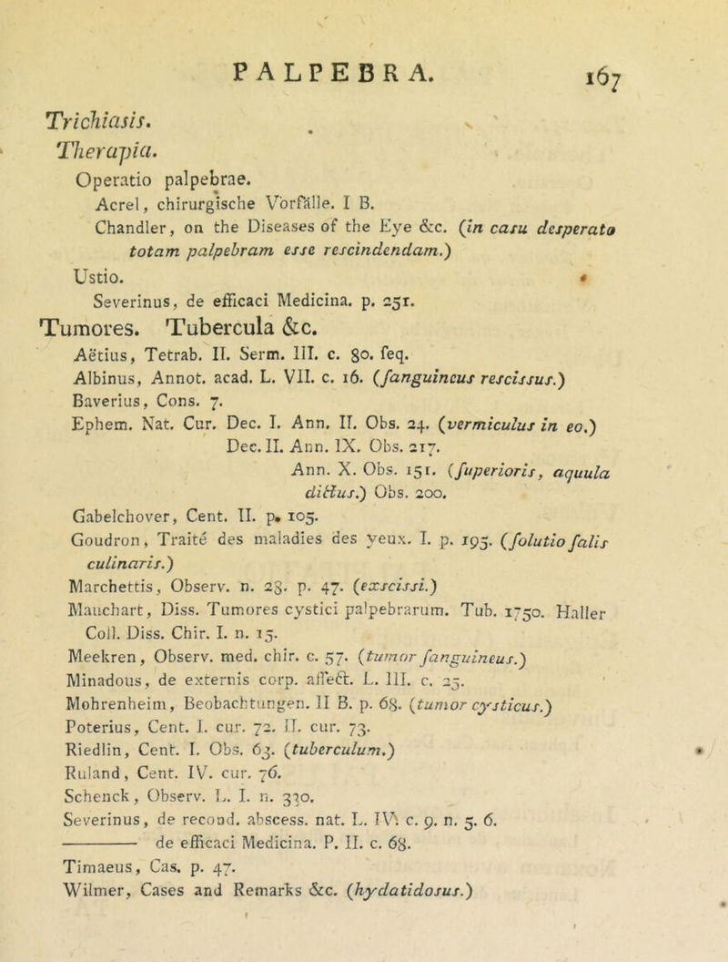 Trichiasis. v ' Therapia. Operatio palpebrae. Acre!, chirurgische VorHllle. I B. Chandler, on the Diseases of the Eye &c, (In casu desperato totam palpebram esse rescindendam.) Ustio. * Severinus, de efficaci Medicina, p. 251. Tumores. Tubercula <S:c. Aetius, Tetrab. II. Serm. IIT. c. go. feq. Albinus, Annot. acad. L. VII. c. 16. (fanguincus rescissus.) Baverius, Cons. 7. Ephem. Nat. Cur. Dec. I. Ann. IT. Obs. 24. (vermiculus in eo.) Dec. II. Ann. IX. Obs. 217. Ann. X. Obs, 151, (faperior is, aquula ditius.) Obs, 200. Gabelchover, Cent. II. p* 105. Goudron, Traite des maladies des yeux. I, p. 195. (folutiofalis culinaris.) Marchettis, Observ. n. 23. p. 47. (exscissi.) Mauchart, Diss. Tumores cystici palpebrarum. Tub. i~5o. Haller Coli. Diss. Chir. I. n. 15. Meekren, Observ. med. chir. c, 57. (tumor/anguineus.) Minadous, de externis corp. alfeft. L. 111. c. 25, Mohrenheim, Beobachtungen. II B. p. 63. (tumor cysticus.) Poterius, Cent. 1. cur. 72. IT, cur. 73. Riedlin, Cent. I. Obs. 63, (tuberculum.) • Ruland, Cent. IV^ cur. 76. Schenck, Observ. L. I. n. 3'3o. Severinus, de recoad. abscess. nat. L. IV', c. 9. n, 5. 6. » . de efficaci Medicina. P. II. c. 68- Timaeus, Cas. p. 47. Wilmer, Cases and Remarks &c. (hydatidosus.) f