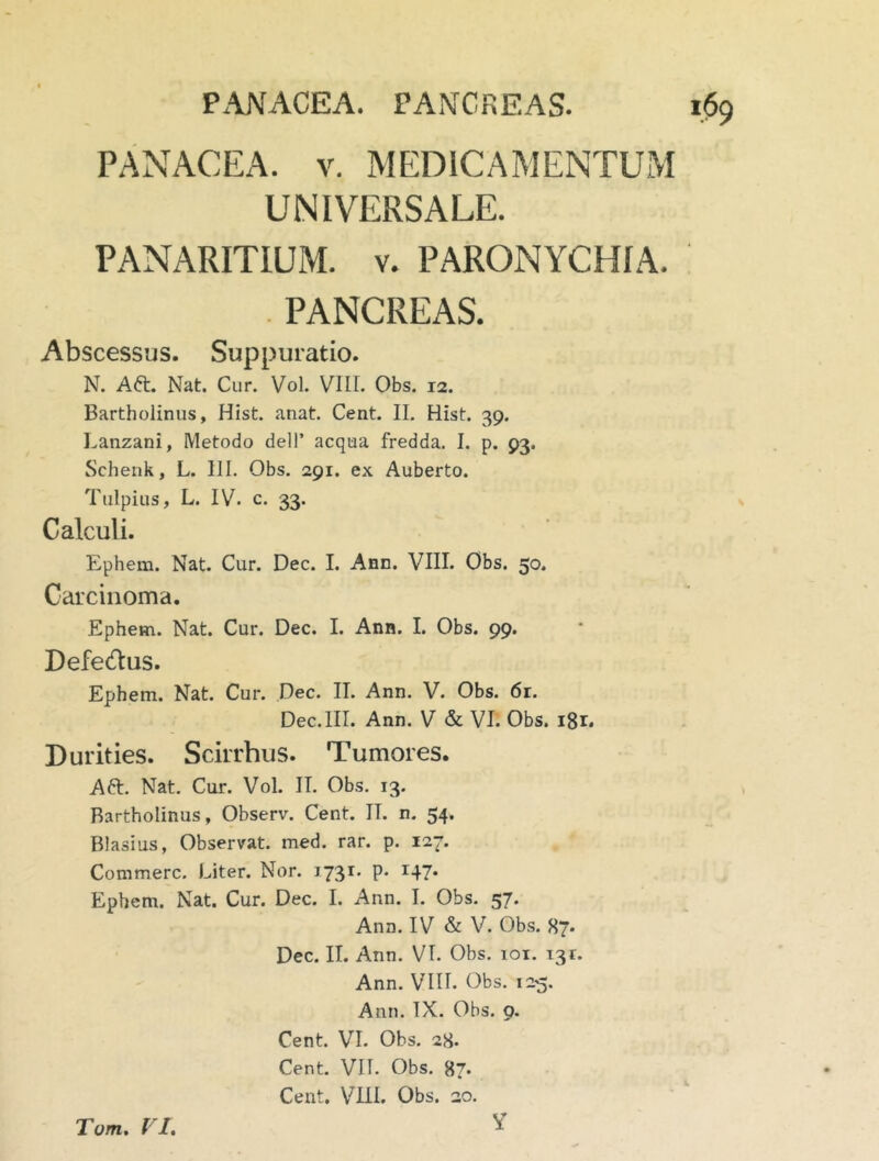 PANACEA. PANCREAS. PANACEA. V. MEDICAMENTUM UNIVERSALE. PANARITIUM. V. PARONYCHIA. . PANCREAS. Abscessus. Suppuratio. N. Aft. Nat. Cur. Vol. VIII. Obs. 12. Bartholinus, Hist. anat. Cent. II. Hist. 39. Lanzani, Metodo delP aequa fredda. I. p. 93. Schenk, L. III. Obs. 291. ex Auberto. Tulpius, L. IV. c. 33. Calculi. Ephem. Nat. Cur. Dec. I. Ann. VIII. Obs. 50. Carcinoma. Ephem. Nat. Cur. Dec. I. Ann. I. Obs. 99. Defedus. Ephem. Nat. Cur. Dec. II. Ann. V. Obs. 6r. Dec.III. Ann. V & VI. Obs. i8r. Durities. Scirrhus. Tumores. Aft. Nat. Cur. Vol. II. Obs. 13. Bartholinus, Observ. Cent. IT. n. 54. Blasius, Observat, med. rar. p. 127. Commere. Liter. Nor. 1731. p. 147. Ephem. Nat. Cur. Dec. I. Ann. I. Obs. 57. Ann. IV & V. Obs. 87. Dec. II. Ann. VT. Obs. loi. 131. Ann. VIII. Obs. 125, Ann. TX. Obs. 9. Cent. VI. Obs. 28. Cent. VII. Obs. 87» Cent. \^Iil. Obs. 20. Tom. VI, y