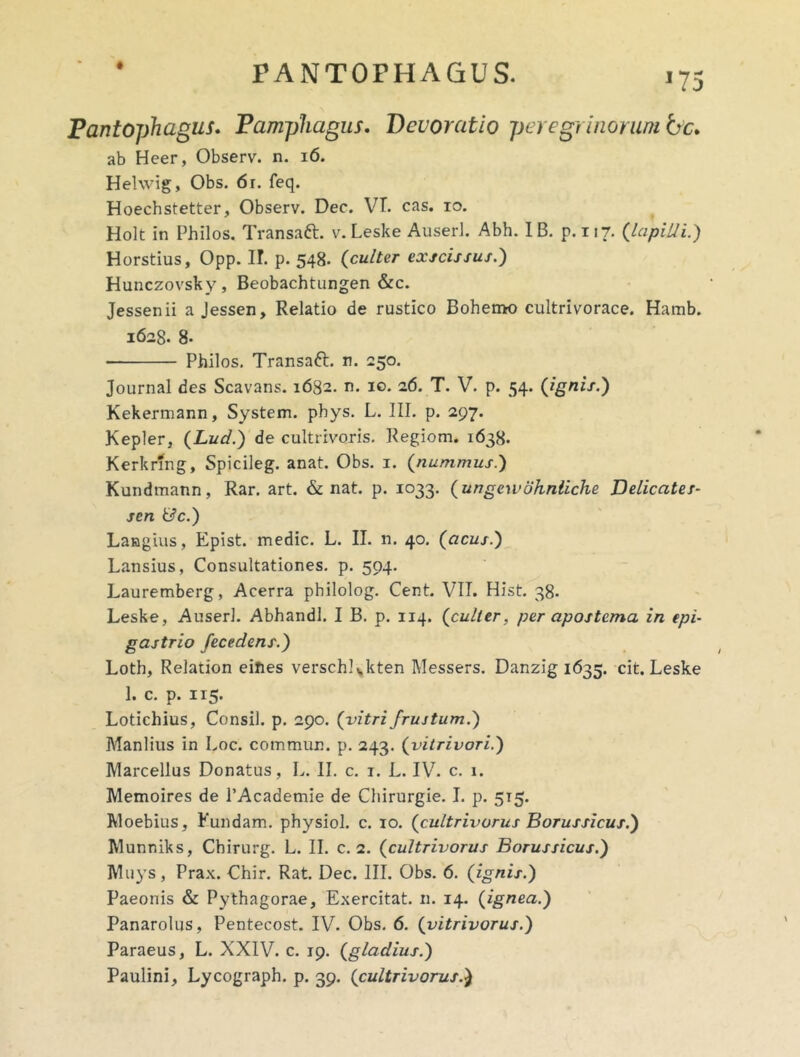 *75 Pantophagus. Pampliagus, Devoratio per e gr inorum bc* ab Heer, Observ. n. i6. Hehvig, Obs. 6r. feq. Hoechstetter, Observ. Dec. VT. cas. lo. Holt in Philos. Transaft, v. Leske Auserl. Abh. IB. p. 117. {lapilli.) Horstius, Opp. I!, p. 548. {culter exscissus.) Hunczovsky, Beobachtungen &c. Jessenii a Jessen, Relatio de rustico Bohemo cultrivorace. Hamb. 1628. 8- Philos, Transaft. n. 250. Journal des Scavans. 1682. n. 10.16. T. V. p. 54. {ignis.) Kekermann, System, phys. L. III. p. 297. Kepler, {Lud.) de cultrivoris. Regiom. 1638. Kerkrfng, Spicileg. anat. Obs. i. {nummus.) Kundmann, Rar. art. & nat. p. 1033. {ungewohnliche Delicates- sen &c.) Laagius, Epist. medie. L. II. n. 40. {acus.) Lansius, Consultationes, p. 594. Lauremberg, Acerra philolog. Cent. VIT. Hist. 38. Leske, Auserl. Abhandl. I B. p. 114. {culter, per apostema in epi- gastrio fecedens.) Loth, Relation eiftes verschlvkten Messers. Danzig 1635. cit, Leske I. c. p. 115. Lotichius, Consil. p. 290. {vitri frustum.) Manlius in Loc. commun. p. 243. {vitrivori.) Marcellus Donatus, L. II. c. i. L. IV^ c. i. Memoires de PAcademie de Chirurgie. I, p. 515. Woebius, Fundam, physiol. c. 10. {cultrivorus Borussicus.) Munniks, Chirurg. L. II. c. 2. {cultrivorus Borussicus.) Muys, Prax. Chir. Rat. Dec. III. Obs. 6. {ignis.) Paeonis & Pythagorae, Exercitat, n. 14. {ignea.) Panarolus, Pentecost. IV. Obs. 6. {vitrivorus.) Paraeus, L. XXIV. c. 19. {gladius.) Paulini, Lycograph. p. 39. {cultrivorus.)