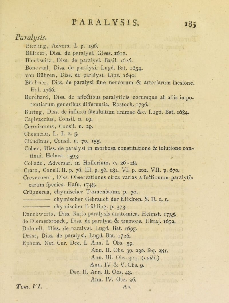 »85 Paralysis. Bierling, Advers. I. p. ig6. Bilitzer, Diss. de paralysi. Giess, i6it. Blockwitz, Diss. de paralysi. Basii. 1626, Bonevaal, Diss. de paralysi. Lugd. Bat. 1654. von Buhren, Diss. de paralysi. Lips. 1640. BiUhner, Diss. de paralysi fine nervorum & arteriarum laesione. Hal. 1766. Burchard, Diss. de affeftibus paralyticis eorumque ab aliis impo- tentiarum generibus differentia. Rostoch. 1736. Buring, Diss. de influxu facultatum animae &c. Lugd. Bat. 1684. Capivaccius, Consil. n. 19. Cermisonus, Consil. n. 29. Cliesneau, L. I. c. 5. Claudinus, Consil. n. 70. 155. . ■. Cober, Diss. de paralysi in morbosa constitutione & folutione con- tinui. Helmst. 1593. ^ ^ Collado, Adversar, in Hollerium. c. 26-28. Crato, Consil. II. p. 76. III. p. 56. igr. VI. p. 202. VII. p. 670. Crevecoeur, Diss. Observationes circa varias afleftionum paralyti- carum fpecies. Hafn. 1748« Criignerus, chymischer Tannenbaum. p. 70. chymischer Gebrauch der Elixiren. S. II. c. i. chymischer Friihling. p. 373. Danckwerts, Diss. Ratjio paralysis anatomica. Helmst. 1735. de Diemerbroeck, Diss. de paralysi & tremore. Ultraj. 1652. Dohnell, Diss. de paralysi. Lugd. Bat. 1695. Drast, Diss. de paralysi. Lugd. Bat. 1726. Ephem. Nat. Cur. Dec. L Anri. L Obs. 59. Ann. II. Obs. 39. 230. feq. 281. 'Ann. III. Obs. 324. {colli.) Ann. IV & V. Obs. 9. Dec. IT. Ann. II. Obs. 48. Ann. IV. Obs. 26. . -