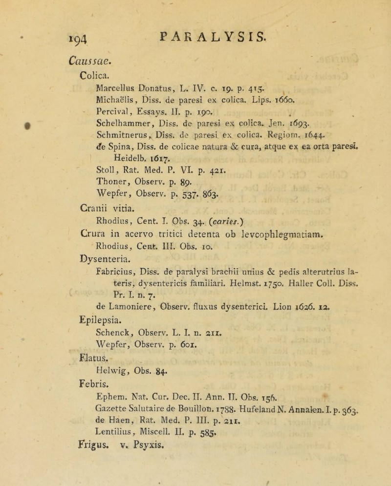 Caussae. Colica. Marcellus Donatus, L. IV. e. 19. p. 415. MichaSlis, Diss. de paresi ex colica. Lips. 1660. Percival, Essays. II. p. 190. Schelhammer, Diss. de paresi ex colica. Jen. 1693. Schmitnerus,. Diss. de paresi ex colica. Regiom. 1644. <fe Spina, Diss. de colicae natura & cura, atque ex ea orta paresi. Heidelb. 1617. Stoll, Rat. Med. P. VI. p. 421. Thoner, Observ. p. 89* Wepfer, Observ. p. 537. 8<53* Cranii vitia. Rhodius, Cent. I. Obs. 34. {caries.) Crura in acervo tritici detenta ob levcophlegmatiam, Rhodius, Cent. III. Obs. 10. Dysenteria. Fabricius, Diss. de paralysi brachii unius & pedis alterutrius la- teris, dysentericis familiari. Helmst. 1750. Haller Coli. Diss. Pr. I. n. 7. de Lamoniere, Observ. fluxus dysenterici, Lion 1626. 12. Epilepsia. Schenck, Observ. L. I. n. 211. Wepfer, Observ. p. 601. Flatus. Helwig, Obs. 84* Febris. Ephem. Nat. Cur. Dec. II. Ann. TI. Obs. 156. Gazette Salutaire de Bouillon. 1788. Hufeland N. Annakn. I.p. 363. de Haen, Rat. Med. P. III. p. air, Lentiliiis, Miscell. II. p. 585. Frigus. V. Psyxis.