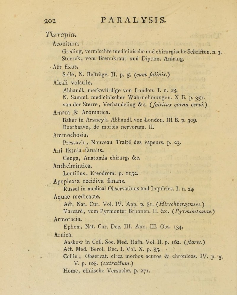 / Therapia, Aconitum. Greding, vermischte medicinlsche und chinirgischeSchriften. n. 3. Stoerck, vom Brennkraut und Diptam, Anhaug. 'Aer fixus. Selle, N. Beitrage. II. p. 5. (cum falinzs.') Alcali volatile. Abhandl. merkwurdige von London. I. n. 28. N. Samml. medicinischer Wahrnehmungen. X B. p. 351. van der Sterre, Verhandeliug &c. (fpiritus cornu cervi.) Amara & Aromatica. Baker in Arzneyk. Abhandl. von London. III B. p. 309. Boerhaave, de morbis nervorum. II. Ammochosia. Pressavin, Nouveau Traite des vapeurs. p. 23. Ani fistula -fanans. Genga, Anatomia chirurg. &c. Anthelmintica. Lentilius, Eteodrom. p. 1152. . Apoplexia recidiva fanans. Russei in medical Observations and Inquiries. I. n. 2^» Aquae medicatae. Aft. Nat. Cur. Vol. IV. App. p. 8l> (ftlrschhergenses.) Marcard, vom Pyrmonter Brunnen. II. &c. (Vyrmontanae.) Armoracia. Ephem. Nat. Cur. Dec. III. Ann. III. Obs. 134, Arnica. Aaskow in Coli. Soc. Med. Hafn. Vol. II. p. 162. (flores.) Aft. Med. Berol. Dec. I. Vol. X. p. 85* ' Collin , Observat, circa morbos acutos & chronicos. IV. p. 5. V. p. 108. (extraBum.) Home, clinische Versuche. p. 271.