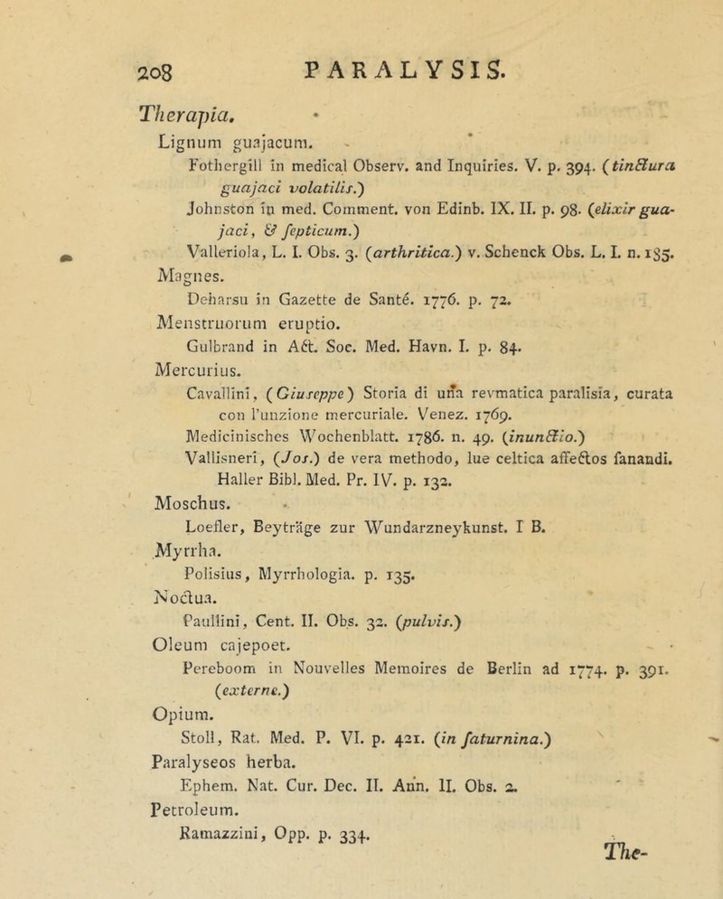 Therapia, Lignum guajacum. Fotherglll in medical Observ. and Inquiries. V. p. 394. {tinBura guajaci volatilis.') Johnston in med. Comment. von Edinb. IX. II. p. 98- (jilixlr gua- jaci, & fepticum.) Valleriola, L. I. Obs. 3. {arthritica.) v. Schenck Obs. L. I. n. 135. Magnes. Deharsu in Gazette de Sante. 1776. p. 72. Menstruorum eruptio. Gulbrand in A6t. Soc. Med. Havn. I. p. 84* Mercurius. Cavailinl, {Giuseppe) Storia di una revmatica paralisia, curata con Tuiizione rnercuriale. Venez, i‘j6g. Medicinisches Wochenblatt. 1786. n. 49. {inunSio.) Vallisneri, {Jos.) de vera methodo, lue celtica affeftos fanandi. Haller Bibi. Med. Pr. IV. p. 132. Moschus. Loeiler, Beytrage zur Wundarzneykunst. I B. Myrrha. Polisius, Myrrhologia. p. 135. Nodua. Paullini, Cent. II. Obs. 32. {pulvis.) Oleum cajepoet. Pereboom in Nouvelles Memoires de Berlin ad 1774. p. 391. {externe.) Opium. Stoll, Rat. Med. P. VI. p. 421. {in faturnina.) Paralyseos herba. Ephem. Nat. Cur. Dec. II. Ann. II. Obs. 2. Petroleum. Ramazzini, Opp. p. 334. The-