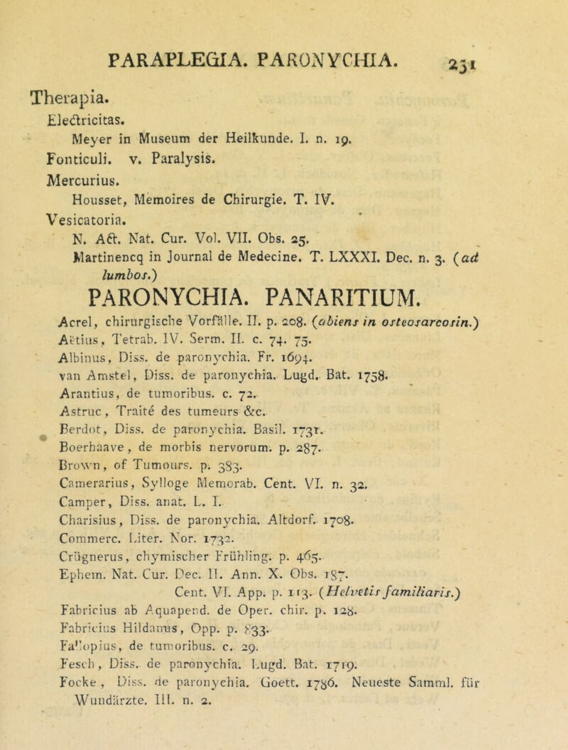 PARAPLEGIA. PARONYCHIA. Therapia. Eledricitas. Meyer in Museum der Heilkunde. 1. n. 19. Fonticuli, v. Paralysis. Mercurius. Housset, Memoires de Chirurgie. T. IV. Vesicatoria. N. Aft. Nat. Cur. Vol. VII. Obs. 25. Martinencq in Journal de Medecine. T. LXXXI. Dec. n. 3. {ad lumbos.) PARONYCHIA. PANARITIUM. Aerei, chirurgische Vorfalle. II. p, 208. {obiens in osteosarcosin.) Aetiu.s, Tetrab. IV. Serm. II. c. 74. 75. Albinus, Diss. de paronychia. Fr. 1694. van Amstel, Diss. de paronychia. Lugd. Bat. 1758» Arantius, de tumoribus, c. 72. Astrue, Traite des tumeurs &c. Berdot, Diss. de paronychia. Basii. 1731. Boerhaave, de morbis nervorum, p. 287. Brown, of Tumours. p. 383. Camerarius, Sylloge Memorab. Cent. VI. n. 32. Camper, Diss. anat. L. L Charisius, Diss. de paronychia. Altdorf.- 1708. Commere. Liter. Nor. 1732. Criignerus, chymischer Fruhling. p. 4(^5. Ephem. Nat. Cur. Dec. II. Ann. X. Obs. 187. Cent. VI. App. p. 113. {Helvelisfamiliaris.) Fabricius ab Aquapend. de Oper. chir, p. 128. Fabricius Hildairus, Opp. p. 833- Fa'lopias, de tumoribus, c. 29. Fesch , Diss, de paronychia. Lugd. Bat. 1719. ^'ocke , Diss. de paronychia. Goett. 1736. Neueste Samml. fur Wundlirzte. IlL n. 2.