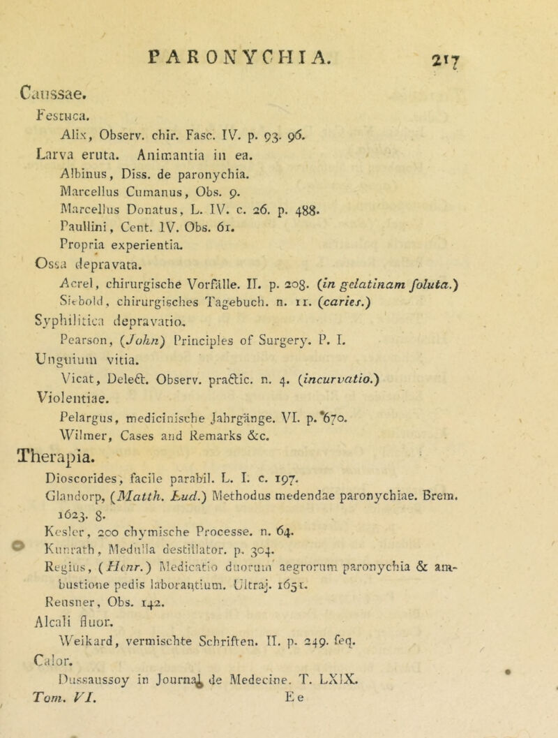 Caussae. Fescuca. Altx, Observ. chir. Fasc. TV^ p. 93. 96. Larva eruta. Animantia in ea. Albinus, Diss. de paronychia. Marcellus Cumanus, Obs. 9. Marcellus Donatus, L. IV. c. 26. p. 488* Paullini, Cent. IV. Obs. 6r. Propria experientia. Osj.a depravata. Aerei, chirurgische VoiTalle. II. p. 203. (in gclatlnam foluta.) SitboUl, chirurgisches Tagebuch. n. ir. (caries.) Syphilitica depravatio, Pearson, (John) l^inciples of Surgery. P. I. Un«tiiuin vitia. Vicat, Deleft. Observ. praftic. n, 4. (incurvatio.) Violentiae. Pelargus, medicinische Jabrgange. VI. p.‘670. Wilmer, Cases and Remarks &c. Therapia. Dioscorides^ facile parabil. L. I. c. 197, Glandorp, (Matth. Lud.) Methodus medendae paronychiae. Brem. 3623. 8. Kcslcr, 2CO chymische Processe, n. 64. ® Kunrath, Medulla destillator, p. 304. Regius, (Hcnr.) Medicatio duorum' aegrorum paronychia & ara- bustione pedis laboraptium. Ultraj. 1651. Reusner, Obs. 142. Alcali fluor. Weikard, vermischte Schriften. IT. p. 249. feq. Calor. IVissaussoy in Journa^ de Medecine. T. LXIX. Toni. VI. E e