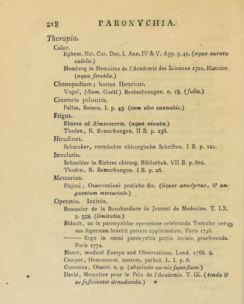 Theraj)ia, Calor. Kphem. Nat. Cur. Dec. I. Ann. IV & V. App. p. 41. {aqua aurata calida.') Homberg in Memoires de TAcademie des Sciences 1700. Histoire. {aqua fervida.') Chenopodium j bonus Flenricus. Vogel, {Sam. Gottl.) Beobachtungen. n. 18. {folia.) Cineraria palustris. Pallas, Reisen. I. p. 45. {cum oleo cannabis.) Frigus. Rhazes ad Almansorem. {aqua nivata.) Theden, N. Bemerkiingen. II B. p. 236. Hirudines. Schmuker, vermiscbte chirurgische Schriften. I B. p. 121. Involutio. Schneider in Richter chirurg. Bibliothek. VII B. p. 601. Theden, N. Bemerkiingen. I B. p. 26. Mercurius. Flajani , Osservazioni pratiche &c. {liquor anodynus, & un- guentum mercuriale.) Operatio. Incisio. Beaussief de la Bouchardiere in Journal de Medecine. T. LX. p. 558. {limitatio.) Bidault, an in paronychiae operatione celebranda Torcular ver-^ sus fupernam brachii partem applicandum. Paris 1746. Ergo in omni paronychia partis incisio praeferenda. Paris 1772. Bisset, medica! Essays and Observations. Lond. 1766. 8* Camper, Demonstrat, anatom. pathol. L. L p. 6. Cumanus, Observ. n. 9. {abscissio carnisfuperjluae.) David, Memoires pour le Prix de PAcademie. T. IX. {tende & osfuficienter denudanda.) •