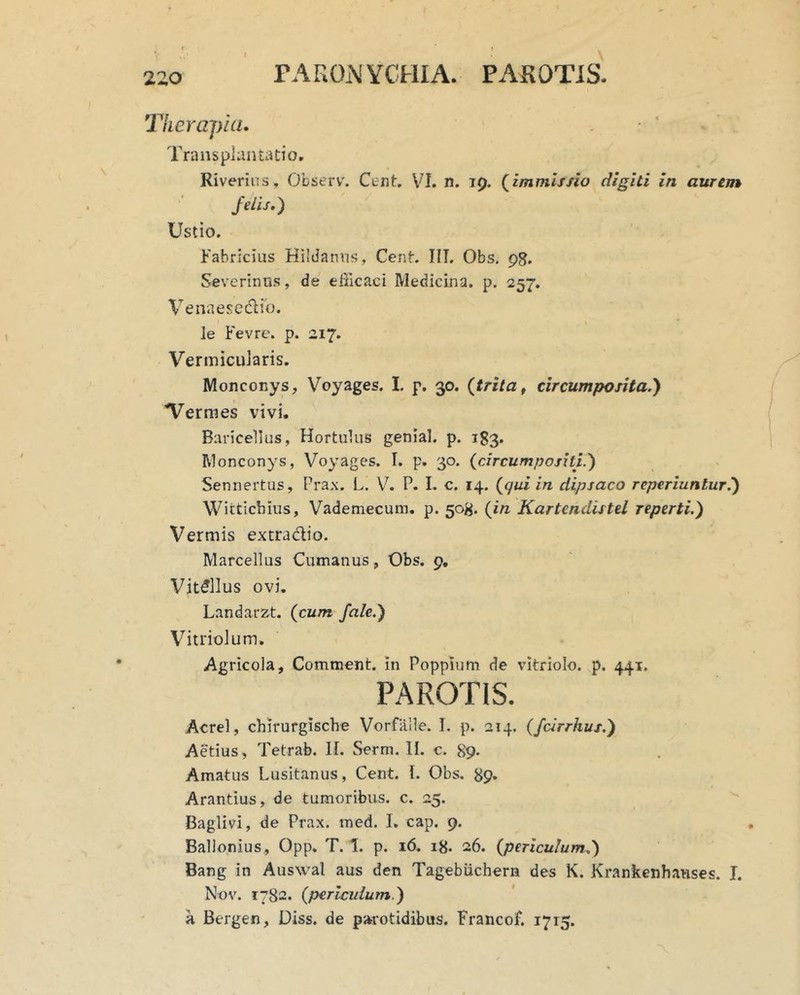 rAKOiWCHIA. PAKOTiS. lieraj)ki. Transplantatio, Riverins, Observ. Cent. VI. n. 19. (^immissio digiti in aurem felis,) Ustio. Fabricius HilJaniis, CenF IIT. Obs, 98. Severinus, de efficaci Medicina, p, 257. Venaesedlib. le Fevrc. p. 217. Vermicularis. Monconys, Voyages. I. p. 30. {trita ^ circumposita.) Vermes vivi. Baricellus, Hortulus genial. p. 183. Monconys, Voyages. I. p. 30. {circumpositi.) Sennertus, Prax. L. V. P. 1. c. 14. {gui in dipsaco reperiunlur.) Witticbius, Vademecum, p. 50^. {in Kartendistel reperti.) Vermis extradio. Marcellus Cumanus, Obs. 9, Vitellus ovi. Landarzt. {cum /ale.) Vitriolum. Agricola, Comment. in Poppium de vitriolo. p. 441. PAROTIS. Acrel, chirurgische Vorfalle. T. p. 214. (fcirrhus.) Aetius , Tetrab. II. Serm. II. c. 89- Amatus Lusitanus, Cent. l. Obs. 89. Arantius, de tumoribus, c. 25. Baglivi, de Prax. med. I. cap. 9. Ballonius, Opp. T. 1. p. 16. 18. 26. {periculum.) Bang in Auswal aus den Tagebiichern des K. Krankenhauses. T. Nov. 1782. (pericidum.) a Bergen, Diss. de parotidibus. Francof, 1715.