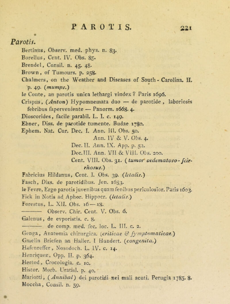 Parotis. Bertinus, Observ. med. phys. n. 83* Borellus, Cent. IV. Obs. 85* BrendeI, Consil. n. 45. 48- Brown, of Tumours. p. 258. Chalmers, on the Weather and Diseases of South - CaroHna, II. # ’p- 49. (mumps.) le Conte, an parotis unica lethargi vindex? Paris 1696. Crispus, (Anton) Hypomnemata duo — de parotide, laboriosis febribus faperveniente — Panorm. 1668. 4. Dioscorides, facile parabil. L. I. c. 149. Ebner, Diss. de parotide tumente. Budae 1780. Ephem. Nat. Cur. Dec. I. Ann. HI. Obs, 50. Ann. ly & V. Obs. 4. Dec. TT. Ann. IX. App. p. 52. Dec.TII. Ann. VII & ViJI. Obs. 200. Cent. VIlI. Obs. 31. tumor' oedematoso- fcir- rho JUS.') Fabricius Hildanus, Cent. I. Obs. 39. Qetalis.) Fasch, Diss. de parotidibus. Jen. 1633. le Fevre, Ergo parotis juvenibus quam fenibus periculosior. Paris 1603. Fick iii Notis ad Aphor. Hippocr. {letalis.') Forestus, L. XII. Obs. 16—18. Observ. Chir. Cent. V. Obs. 6. Galenus, de evporistis. c. 8- — de comp. med. fec. loc, L. III. c. 2. Genga, Anatomia chirurgica, [siriticae & fymptomaticae.) Gmelin Brielen an Haller. I Hundert. {congenita.) Hafenreffer, Nosodoch. L. IV. c. 14. Henriquez, Opp. II, p. 364. Hertod, Crocologia. c. 10. Histor. Morb. Uratisl. p. 40. Mariotti, {Annihal) dei parotidi nei mali acuti. Perugia 1785. 8» Moecha, Consil. n, 59.