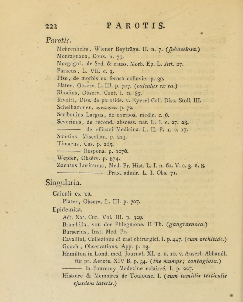 Parotis. Mahrenheim, Wiener Beytriige. II. n. 7. (/phacelofa.) Montagnana, Cons. n. 79. Morgagni, de Sed. & causs. Morb. Ep. L. Art. 27, Paraeus, L. VII. c. 3. Piso, de morbis ex ferosa colluvie, p. 39. Plater, Observ. L. 111. p. 707. (calculus ex ea.) Rhodias, Observ. Cent, I. n. 85. Rivolti, Diss. de parotide, v. Eyerel Coli. Diss. Stoll. III. Schelhammer, cyy.cuyix. p. 72. Scribonius Largus, de compos, medie, c. 6. Severinus, de recond. abscess. nat. L. I. c. 27. 23. de eUicaci Medicina. L. II. P. i. c. 17. Smeti us, Miscellan. p. 223. Timaeus, Cas. p. 265. Respons. p. 1076. Wepfer, Observ. p. 874* Zacutus Lusitanus, Med. Pr. Hist. L. I. n. 62. V. c. 3. n. g. Prax, admir. L. I. Obs. 71. Singularia. Calculi ex ea. Plater, Observ. L. III. p. 707. Epidemica. Act. Mat. Cur. Vol. IIT. p. 329. Brambilla, von der Phlegmone. II Th. (gangraenosa.) Burserius, Inst. Med. Pr, Cavallini, Collezione di casi chirurgici, I. p.447. (cum orchitidc.) Gooch , Observations. App. p. 13. Hamilton in Lond. med. Journal. XI. 2. n. 10. v. Auserl. Abhandl. fur pr. Aerzte. XIV B. p. 34. (the mumps; contagiosa.) in Fourcroy Medecine eclairee. L p. 227. Histoire & Memoires de Toulouse, I. (cum tumidis testiculis ejusdem lateris.)