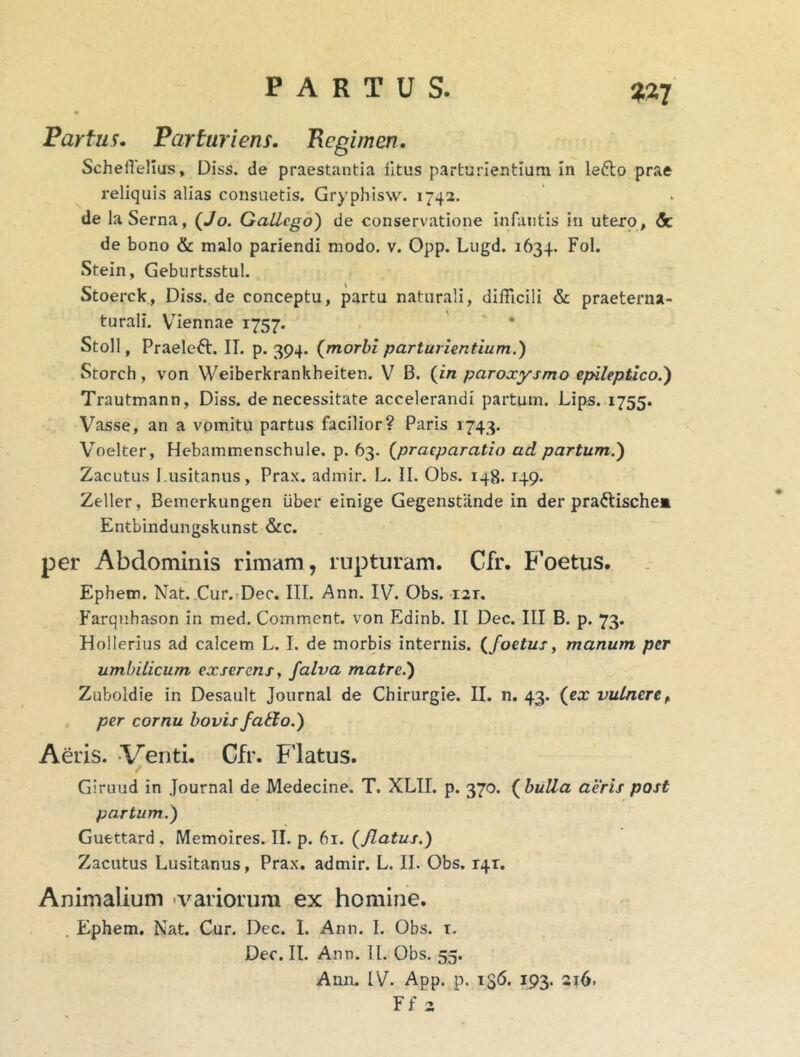 Partus. Parturiens. Begimen. ScheiTellus, Diss. de praestantia iltus parturientium In lefto prae reliquis alias consuetis. Gryphisw. 1742. de laSerna, (Jo. GaLLcgo') de conservatione infantis in utero, & de bono & malo pariendi modo. v. Opp. Lugd. 1634. Fol. Stein, Geburtsstul. Stoerck, Diss. de conceptu, partu naturali, difficili & praeterna- turali. Viennae 1757. . ' ' * Stoll, Praelcft. II. p. 394. (^morbi parturientium.) Storch, von Weiberkrankheiten. V B. {in paroxysmo epileptico.) Trautmann, Diss. de necessitate accelerandi partum. Lips. 1755. Vasse, an a vpmitu partus facilior? Paris 1743. V^oelter, Hebammenschule. p. 63. {praeparatio ad partum.) Zacutus Lusitanus, Prax. admir. L. II. Obs. 148. 149. Zeller, Bemerkungen iiber einige Gegenstande in der praftischea Entbindungskunst &c. per Abdominis rimam, rupturam. Cfr. Foetus. Ephem. Nat. Cur.TDec, III. Ann. IV. Obs. 121. Farquhason in med. Comment. von Edinb. II Dec. III B. p. 73. Hollerius ad calcem L. I. de morbis internis, { foetus, manum per umbilicum exserens, falva matre.) Zuboldie in Desault Journal de Chirurgie. II. n. 43. {ex vulnere^ per cornu bovis fa&o.) Aeris. Venti. Cfr. Flatus. Giruud in Journal de Medecine. T. XLII. p. 370. {bulla aeris post partum.) Gufettard , Memoires. II. p. 61. {flatus.) Zacutus Lusitanus, Prax. admir. L. II. Obs. 141. Animalium -variorum ex homine. . Ephem. Nat. Cur. Dec. 1. Ann. I. Obs. t, Dec. II. Ann. II. Obs. 55. Ann. IV. App. p. 136. 193. 216. Ff 2