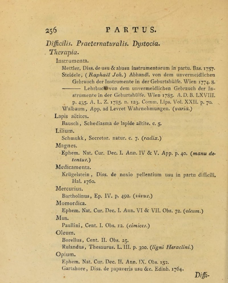 Difficilis, Praeternaturalis, Dystocia, . Therajna, Instrumenta. Mettler, Diss. de usu &: abusu instrumentorum In partu. Bas. 1757. Steidele, (^Raphael Joh.) AbhandI. von dem unvermeidlichen Gebrauch der Instrumente in der Geburtshiilfe. Wien 1774. 8* LehrbuclOvon dem unvermeidlichen Gebrauch der In- strumente in der Geburtshiilfe. Wien 1785. A. D. B. LXVIII. p. 435. A. L. Z. 1785. 123. Comm. Lips. Vol. XXIL p. 70. Walbaum, App. ad Levret Wahrnehmungen. (varici.) Lapis aetices. Bausch , Schediasma de lapide aetite. c. 5. Lilium. Schmukk, Secretor. natur, c. 7. (radix.) Magnes. •Ephem. Nat. Cur. Dec. I. Ann. IV & V. App. p. 40. (manu de- tentus.) Medicamenta. Kriigelstein , Diss. de noxio pellentium usu in partu difficili, Hal. 1760. Mercurius. Bartholinus, Ep. IV. p. ^{92. (vivus.) Momordica. Ephem. Nat. Cur. Dec. I. Ann. VI & VII. Obs. 72. (oleum.) Mus. Paullini, Cent. I. Obs. 12. (cimices.) Oleum. Borellus, Cent. II. Obs. 25. Rulandus, Thesaurus. L. III. p. 300. (ligni Heraclini.) Opium. Ephem. Nat. Cur. Dec. II. Ann. IX. Obs. 152. Gartshore, Diss. de papaveris usu &c. Edinb. 1764. Bifi-