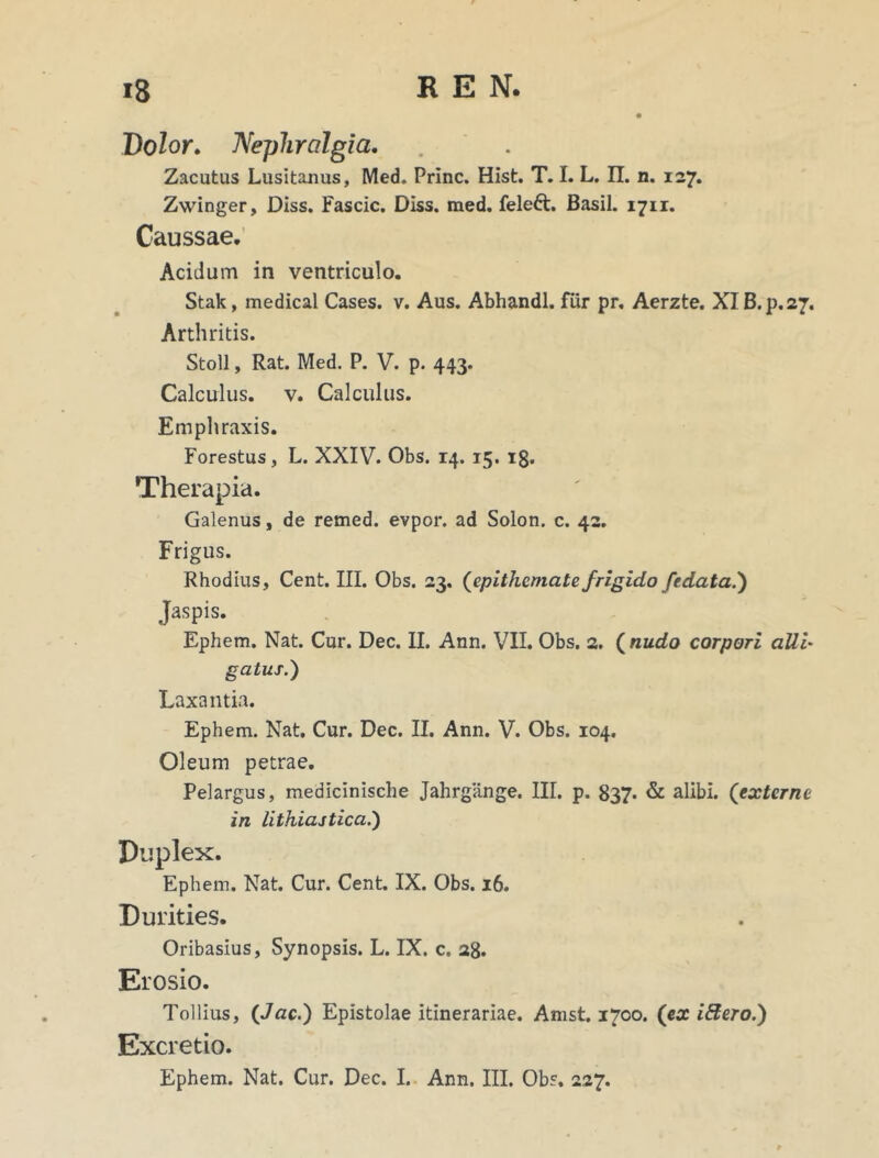 Dolor. Nephralgia. Zacutus Lusitanus, Med. Prine. Hist. T. I. L. II. n. 127. Zwinger, Diss. Fascic. Diss. med. feleft. Basii. 1711. Caussae. Acidum in ventriculo. Stak, medical Cases, v. Aus. Abhandl. fur pr. Aerzte. XI B.p.27. Arthritis. Stoll, Rat. Med. P. V. p. 443. Calculus, v. Calculus. Emphraxis. Forestus, L. XXIV. Obs. 14. 15. 18. Therapia. Galenus, de remed. evpor. ad Solon, c. 42. Frigus. Rhodius, Cent. III. Obs. 23. (epithemate frigido f'rdata.) Jaspis. Ephem. Nat. Cur. Dec. II. Ann. VII. Obs. 2. ( nudo corpori alii• gatus.) Laxantia. Ephem. Nat. Cur. Dec. II. Ann. V. Obs. 104. Oleum petrae. Pelargus, medicinische Jahrgange. III. p. 837. & alibi. ('externe in lithiastica.') Duplex. Ephem. Nat. Cur. Cent. IX. Obs. 16. Durities. Oribasius, Synopsis. L. IX. c. 28. Erosio. Tollius, (Jac.) Epistolae itinerariae. Amst. 1700. (ex iftero.') Excretio.