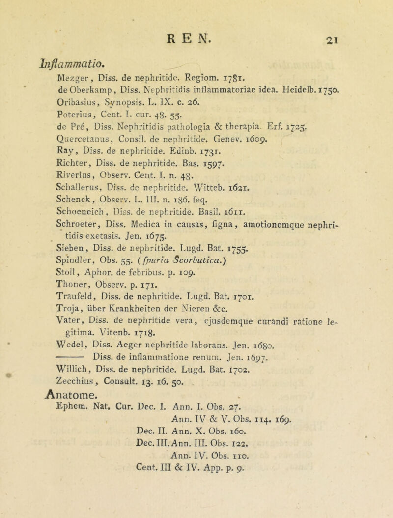 Inflammatio. Mezger, DIss. de nephritide. Regiom. 1781. deOberkamp, Diss. Nephritidis inflammatoriae idea. Heidelb. 1750. Oribasius, Synopsis. L. IX. c. 26. Poterius, Cent. I. cur. 48. 55. de Pre, Diss. Nephritidis pathologia & therapia. Erf. 1725. Quercetanus, Consil. de nephritide. Genev. 1609. Ray, Diss. de nephritide. Edinb. 1731. Richter, Diss. de nephritide. Bas. 1597. Riverius, Observ. Cent. I. n. 43. Schallerus, Diss. de nephritide. Witteb. 1621. Schenck, Observ. L. III. n. 186. feq. Schoeneich, Diss. de nephritide. Basii. 1611. Schroeter, Diss. Medica in causas, ligna, amotionemque nephri- tidis exetasis. Jen. 1675. Sieben, Diss. de nephritide. Lugd. Bat. 1755. Spindler, Obs. 55. (fpuria Scorbutica.) Stoll, Aphor. de febribus, p. 109. Thoner, Observ. p. 171. Traufeld, Diss. de nephritide. Lugd. Bat. 1701. Troja, liber Krankheiten der Nieren &c. Vater, Diss. de nephritide vera, ejusdcmque curandi ratione le- gitima. Vitenb. 1718* Wedel, Diss. Aeger nephritide laborans. Jen. 1680. Diss. de inflammatione renum. Jen. 1697. Willich, Diss. de nephritide. Lugd. Bat. 1702. Zecchius, Consuit. 13. 16. 50. Anatome. Ephem. Nat. Cur. Dec. I. Ann. I. Obs. 27. Ann. IV & V. Obs. 114. 169. Dec. II. Ann. X. Obs. 160. Dec. III. Ann. III. Obs. 122. Ann. IV. Obs. 110. Cent. III & IV. App. p. 9.