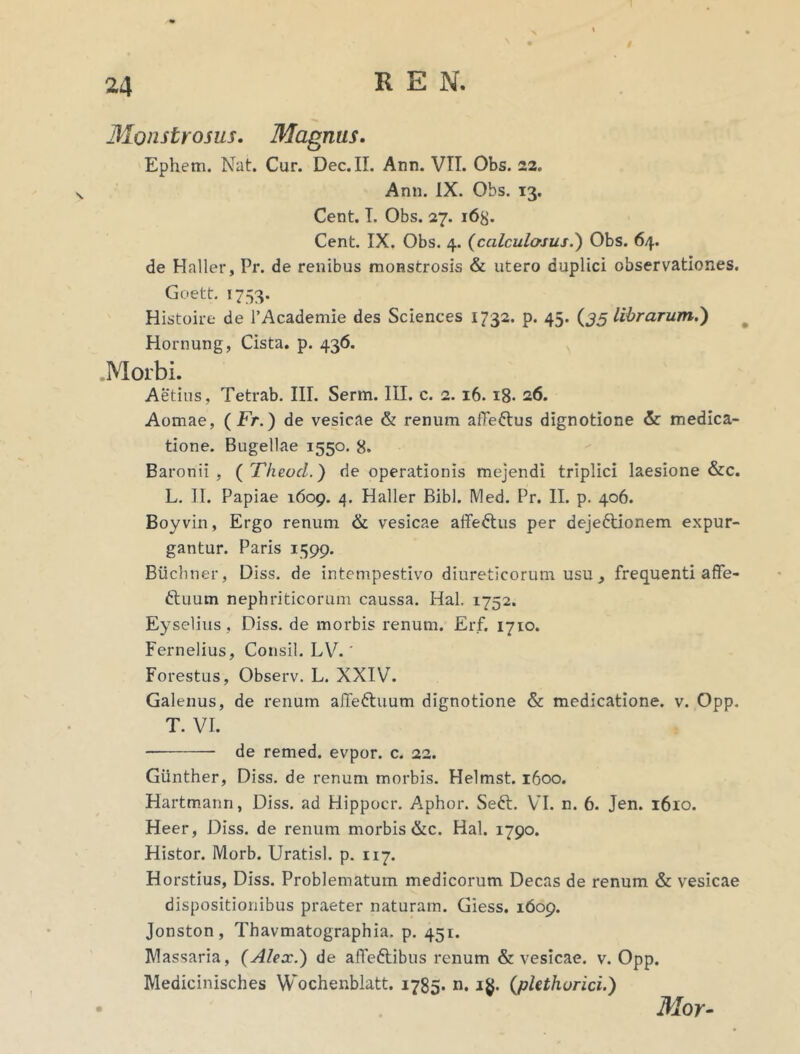 Monstrosus. Magnus. Ephem. Nat. Cur. Dec.II. Ann. VTI. Obs. 22. Ann. IX. Obs. 13. Cent. T. Obs. 27. 16$. Cent. IX. Obs. 4. (calculosus.) Obs. 64. de Haller, Pr. de renibus monstrosis & utero duplici observationes. Goett. 1753. Histoire de 1’Academie des Sciences 1732. p. 45. (35 librarum.) Hornung, Cista, p. 436. Morbi. Aetius, Tetrab. III. Serm. III. c. 2. 16. 18- 26. Aomae, (Fr.) de vesicae & renum alTeftus dignotione & medica- tione. Bugellae 1550. 8. Baronii , ( Theocl.) de operationis mejendi triplici laesione &c. L. II. Papiae 1609. 4. Haller Bibi. Med. Pr. II. p. 406. Boyvin, Ergo renum & vesicae affedtus per deje&ionem expur- gantur. Paris 1599. Btichner, Diss. de intempestivo diureticorum usu , frequenti affe- ftuum nephriticorum caussa. Hal. 1752. Eyselius , Diss. de morbis renum. Erf. 1710. Fernelius, Consil. LV.' Forestus, Observ. L. XXIV. Galenus, de renum affe&uum dignotione & medicatione, v. Opp. T. VI. de remed. evpor. c. 22. Giinther, Diss. de renum morbis. Helmst. 1600. Hartmann, Diss. ad Hippocr. Aphor. Seft. VI. n. 6. Jen. 1610. Heer, Diss. de renum morbis &c. Hal. 1790. Histor. Morb. Uratisl. p. 117. Horstius, Diss. Problematum medicorum Decas de renum & vesicae dispositionibus praeter naturam. Giess. 1609. Jonston, Thavmatographia. p. 451. Massaria, (Alex.) de affeftibus renum & vesicae, v. Opp. Medicinisches Wochenblatt. 1785. n. 1$. (plethurici.) Mor-